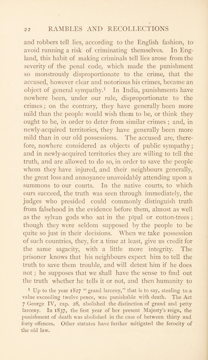 and robbers tell lies, according to the English fashion, to avoid running a risk of criminating themselves. In Eng- land, this habit of making criminals tell lies arose from the severity of the penal code, which made the punishment so monstrously disproportionate to the crime, that the accused, however clear and notorious his crimes, became an object of general sympathy.1 In India, punishments have nowhere been, under our rule, disproportionate to the crimes; on the contrary, they have generally been more mild than the people would wish them to be, or think they ought to be, in order to deter from similar crimes ; and, in newly-acquired territories, they have generally been more mild than in our old possessions. The accused are, there- fore, nowhere considered as objects of public sympathy; and in newly-acquired territories they are willing to tell the truth, and are allowed to do so, in order to save the people whom they have injured, and their neighbours generally, the great loss and annoyance unavoidably attending upon a summons to our courts. In the native courts, to which ours succeed, the truth was seen through immediately, the judges who presided could commonly distinguish truth from falsehood in the evidence before them, almost as well as the sylvan gods who sat in the pipal or cotton-trees ; though they were seldom supposed by the people to be quite so just in their decisions. When we take possession of such countries, they, for a time at least, give us credit for the same sagacity, with a little more integrity. The prisoner knows that his neighbours expect him to tell the truth to save them trouble, and will detest him if he does not; he supposes that we shall have the sense to find out the truth whether he tells it or not, and then humanity to 1 Up to the year 1S27 “ grand larceny,” that is to say, stealing to a value exceeding twelve pence, was punishable with death. The Act 7 George IV, cap. 28, abolished the distinction of grand and petty larceny. In 1837, the first year of her present Majesty’s reign, the punishment of death was abolished in the case of between thirty and forty offences. Other statutes have further mitigated the ferocity of the old law.