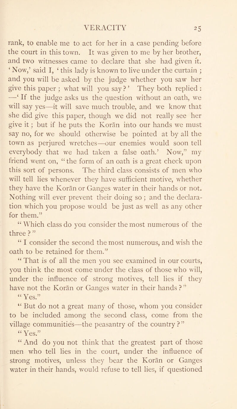 rank, to enable me to act for her in a case pending before the court in this town. It was given to me by her brother, and two witnesses came to declare that she had given it. ‘ Now,’ said I, ‘ this lady is known to live under the curtain ; and you will be asked by the judge whether you saw her give this paper ; what will you say ? ’ They both replied : —1£ If the judge asks us the question without an oath, we will say yes—it will save much trouble, and we know that she did give this paper, though we did not really see her give it; but if he puts the Koran into our hands we must say no, for we should otherwise be pointed at by all the town as perjured wretches—our enemies would soon tell everybody that we had taken a false oath.’ Now,” my friend went on, “ the form of an oath is a great check upon this sort of persons. The third class consists of men who will tell lies whenever they have sufficient motive, whether they have the Koran or Ganges water in their hands or not. Nothing will ever prevent their doing so; and the declara- tion which you propose would be just as well as any other for them.” “ Which class do you consider the most numerous of the three ? ” “ I consider the second the most numerous, and wish the oath to be retained for them.” “ That is of all the men you see examined in our courts, you think the most come under the class of those who will, under the influence of strong motives, tell lies if they have not the Koran or Ganges water in their hands ? ” “ Yes.” “ But do not a great many of those, whom you consider to be included among the second class, come from the village communities—the peasantry of the country?” “ Yes.” “ And do you not think that the greatest part of those men who tell lies in the court, under the influence of strong motives, unless they bear the Koran or Ganges water in their hands, would refuse to tell lies, if questioned