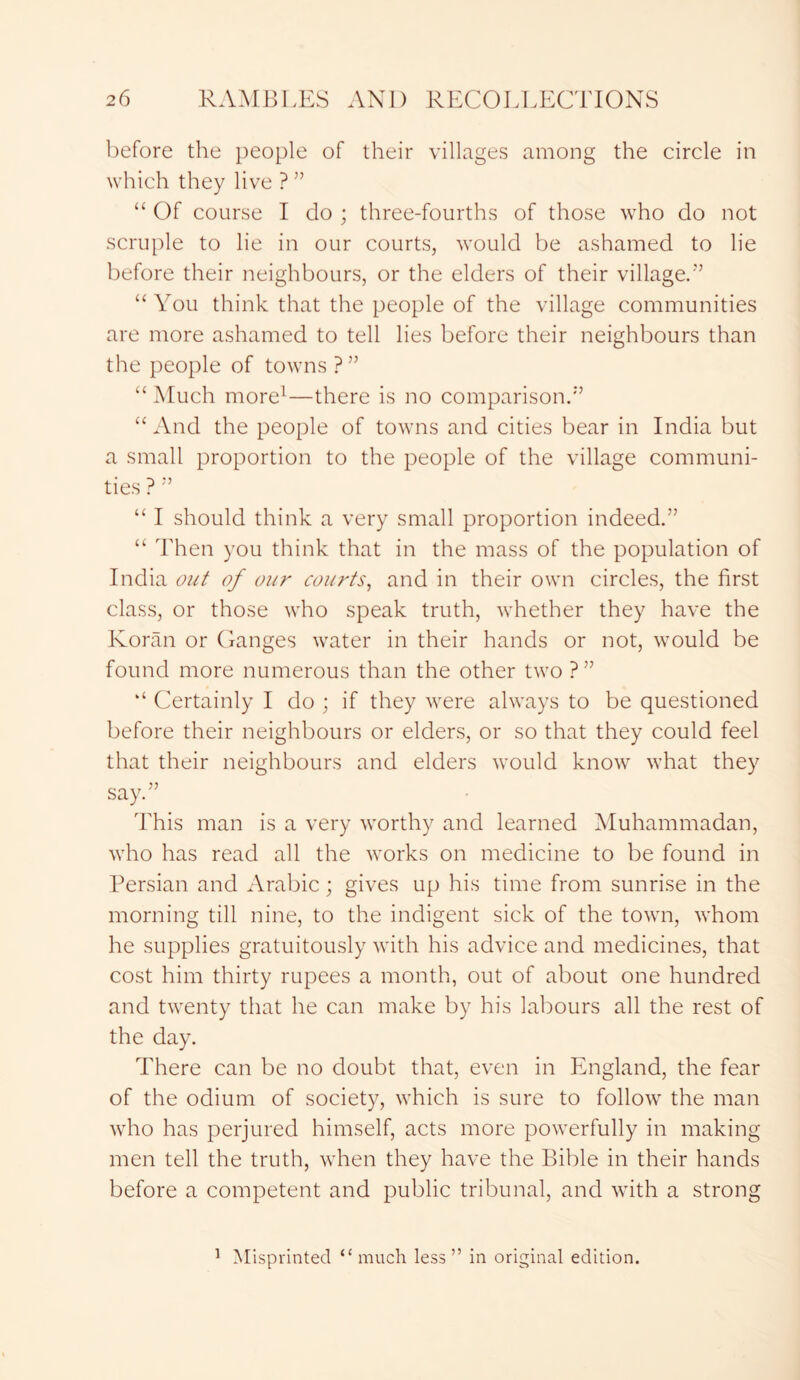 before the people of their villages among the circle in which they live ? ” “ Of course I do ; three-fourths of those who do not scruple to lie in our courts, would be ashamed to lie before their neighbours, or the elders of their village.’’ “You think that the people of the village communities are more ashamed to tell lies before their neighbours than the people of towns?” “ Much more1—there is no comparison.” “And the people of towns and cities bear in India but a small proportion to the people of the village communi- ties ? ” “ I should think a very small proportion indeed.” “ Then you think that in the mass of the population of India out of our courts, and in their own circles, the first class, or those who speak truth, whether they have the Koran or Ganges water in their hands or not, would be found more numerous than the other two ?” “ Certainly I do ; if they were always to be questioned before their neighbours or elders, or so that they could feel that their neighbours and elders would know what they say.” This man is a very worthy and learned Muhammadan, who has read all the works on medicine to be found in Persian and Arabic; gives up his time from sunrise in the morning till nine, to the indigent sick of the town, whom he supplies gratuitously with his advice and medicines, that cost him thirty rupees a month, out of about one hundred and twenty that he can make by his labours all the rest of the day. There can be no doubt that, even in England, the fear of the odium of society, which is sure to follow the man who has perjured himself, acts more powerfully in making men tell the truth, when they have the Bible in their hands before a competent and public tribunal, and with a strong 1 Misprinted “much less” in original edition.