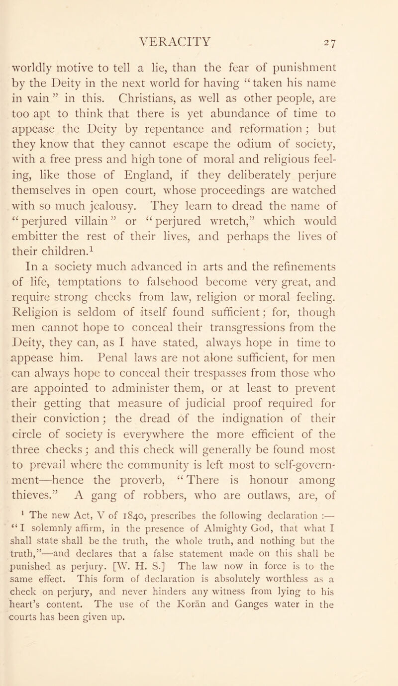 worldly motive to tell a lie, than the fear of punishment by the Deity in the next world for having “ taken his name in vain ” in this. Christians, as well as other people, are too apt to think that there is yet abundance of time to appease the Deity by repentance and reformation; but they know that they cannot escape the odium of society, with a free press and high tone of moral and religious feel- ing, like those of England, if they deliberately perjure themselves in open court, whose proceedings are watched with so much jealousy. They learn to dread the name of 4£ perjured villain” or “ perjured wretch,” which would embitter the rest of their lives, and perhaps the lives of their children.1 In a society much advanced in arts and the refinements of life, temptations to falsehood become very great, and require strong checks from law, religion or moral feeling. Religion is seldom of itself found sufficient; for, though men cannot hope to conceal their transgressions from the Deity, they can, as I have stated, always hope in time to appease him. Penal laws are not alone sufficient, for men can always hope to conceal their trespasses from those who are appointed to administer them, or at least to prevent their getting that measure of judicial proof required for their conviction; the dread of the indignation of their circle of society is everywhere the more efficient of the three checks; and this check will generally be found most to prevail where the community is left most to self-govern- ment—hence the proverb, “ There is honour among thieves.” A gang of robbers, who are outlaws, are, of 1 The new Act, V of 1840, prescribes the following declaration :— “I solemnly affirm, in the presence of Almighty God, that what I shall state shall be the truth, the whole truth, and nothing but the truth,”—and declares that a false statement made on this shall be punished as perjury. [W. H. S.] The law now in force is to the same effect. This form of declaration is absolutely worthless as a check on perjury, and never hinders any witness from lying to his heart’s content. The use of the Koran and Ganges water in the courts has been given up.