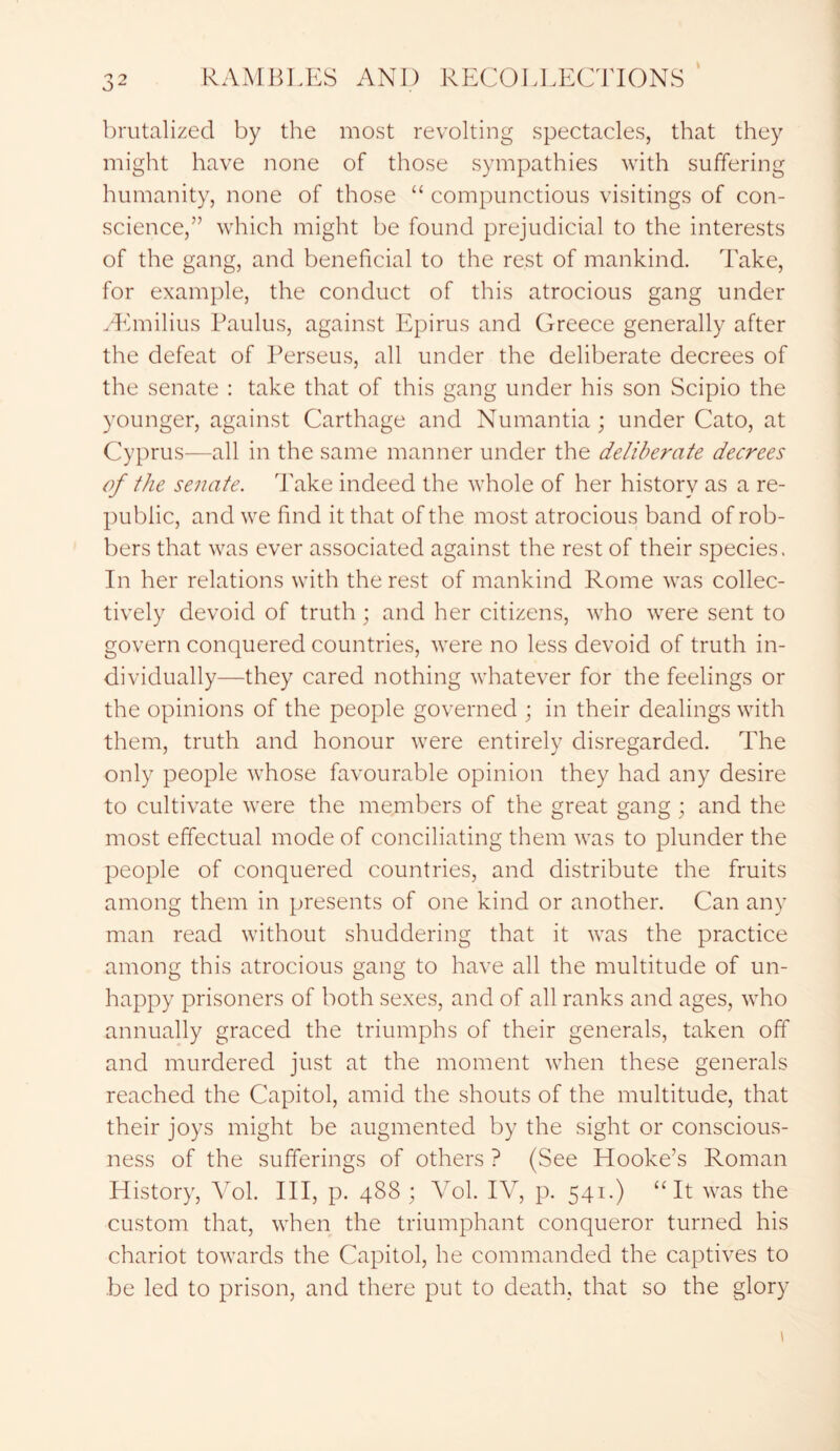 brutalized by the most revolting spectacles, that they might have none of those sympathies with suffering humanity, none of those “ compunctious visitings of con- science,” which might be found prejudicial to the interests of the gang, and beneficial to the rest of mankind. Take, for example, the conduct of this atrocious gang under LEmilius Paulus, against Epirus and Greece generally after the defeat of Perseus, all under the deliberate decrees of the senate : take that of this gang under his son Scipio the younger, against Carthage and Numantia; under Cato, at Cyprus—all in the same manner under the deliberate decrees of the senate. Take indeed the whole of her history as a re- public, and we find it that of the most atrocious band of rob- bers that was ever associated against the rest of their species. In her relations with the rest of mankind Rome was collec- tively devoid of truth; and her citizens, who were sent to govern conquered countries, were no less devoid of truth in- dividually—they cared nothing whatever for the feelings or the opinions of the people governed ; in their dealings with them, truth and honour were entirely disregarded. The only people whose favourable opinion they had any desire to cultivate were the members of the great gang ; and the most effectual mode of conciliating them was to plunder the people of conquered countries, and distribute the fruits among them in presents of one kind or another. Can any man read without shuddering that it was the practice among this atrocious gang to have all the multitude of un- happy prisoners of both sexes, and of all ranks and ages, who annually graced the triumphs of their generals, taken off and murdered just at the moment when these generals reached the Capitol, amid the shouts of the multitude, that their joys might be augmented by the sight or conscious- ness of the sufferings of others ? (See Hooke’s Roman History, Vol. Ill, p. 488 ; Vol. IV, p. 541.) “It was the custom that, when the triumphant conqueror turned his chariot towards the Capitol, he commanded the captives to be led to prison, and there put to death, that so the glory