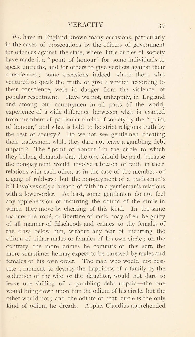 We have in England known many occasions, particularly in the cases of prosecutions by the officers of government for offences against the state, where little circles of society have made it a “point of honour” for some individuals to speak untruths, and for others to give verdicts against their consciences; some occasions indeed where those who ventured to speak the truth, or give a verdict according to their conscience, were in danger from the violence of popular resentment. Have we not, unhappily, in England and among our countrymen in all parts of the world, experience of a wide difference betweeen what is exacted from members of particular circles of society by the “ point of honour,” and what is held to be strict religious truth by the rest of society ? Do we not see gentlemen cheating their tradesmen, while they dare not leave a gambling debt unpaid? The “point of honour” in the circle to which they belong demands that the one should be paid, because the non-payment would involve a breach of faith in their relations with each other, as in the case of the members of a gang of robbers; but the non-payment of a tradesman’s bill involves only a breach of faith in a gentleman’s relations with a lower-order. At least, some gentlemen do not feel any apprehension of incurring the odium of the circle in which they move by cheating of this kind. In the same manner the roue, or libertine of rank, may often be guilty of all manner of falsehoods and crimes to the females of the class below him, without any fear of incurring the odium of either males or females of his own circle; on the contrary, the more crimes he commits of this sort, the more sometimes he may expect to be caressed by males and females of his own order. The man who would not hesi- tate a moment to destroy the happiness of a family by the seduction of the wife or the daughter, would not dare to leave one shilling of a gambling debt unpaid—the one would bring down upon him the odium of his circle, but the other would not; and the odium of that circle is the only kind of odium he dreads. Appius Claudius apprehended