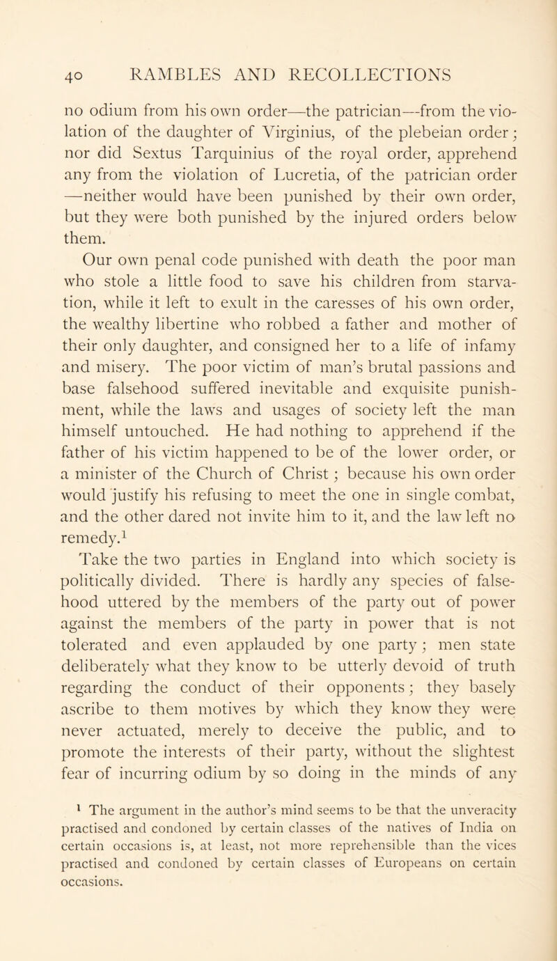 no odium from his own order—the patrician—from the vio- lation of the daughter of Virginius, of the plebeian order; nor did Sextus Tarquinius of the royal order, apprehend any from the violation of Lucretia, of the patrician order —neither would have been punished by their own order, but they were both punished by the injured orders below them. Our own penal code punished with death the poor man who stole a little food to save his children from starva- tion, while it left to exult in the caresses of his own order, the wealthy libertine who robbed a father and mother of their only daughter, and consigned her to a life of infamy and misery. The poor victim of man’s brutal passions and base falsehood suffered inevitable and exquisite punish- ment, while the laws and usages of society left the man himself untouched. He had nothing to apprehend if the father of his victim happened to be of the lower order, or a minister of the Church of Christ; because his own order would justify his refusing to meet the one in single combat, and the other dared not invite him to it, and the law left no remedy.1 Take the two parties in England into which society is politically divided. There is hardly any species of false- hood uttered by the members of the party out of power against the members of the party in power that is not tolerated and even applauded by one party; men state deliberately what they know to be utterly devoid of truth regarding the conduct of their opponents; they basely ascribe to them motives by which they know they were never actuated, merely to deceive the public, and to promote the interests of their party, without the slightest fear of incurring odium by so doing in the minds of any 1 The argument in the author’s mind seems to be that the unveracity practised and condoned by certain classes of the natives of India on certain occasions is, at least, not more reprehensible than the vices practised and condoned by certain classes of Europeans on certain occasions.