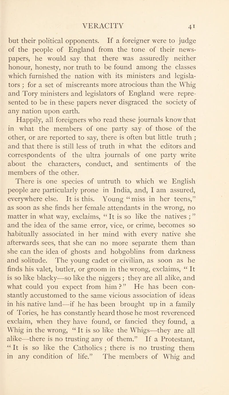but their political opponents. If a foreigner were to judge of the people of England from the tone of their news- papers, he would say that there was assuredly neither honour, honesty, nor truth to be found among the classes which furnished the nation with its ministers and legisla- tors ; for a set of miscreants more atrocious than the Whig and Tory ministers and legislators of England were repre- sented to be in these papers never disgraced the society of any nation upon earth. Happily, all foreigners who read these journals know that in what the members of one party say of those of the other, or are reported to say, there is often but little truth ; and that there is still less of truth in what the editors and correspondents of the ultra journals of one party write about the characters, conduct, and sentiments of the members of the other. There is one species of untruth to which we English people are particularly prone in India, and, I am assured, everywhere else. It is this. Young “ miss in her teens,” as soon as she finds her female attendants in the wrong, no matter in what way, exclaims, “ It is so like the natives ; ” and the idea of the same error, vice, or crime, becomes so habitually associated in her mind with every native she afterwards sees, that she can no more separate them than she can the idea of ghosts and hobgoblins from darkness and solitude. The young cadet or civilian, as soon as he finds his valet, butler, or groom in the wrong, exclaims, “ It is so like blacky—so like the niggers ; they are all alike, and what could you expect from him?” He has been con- stantly accustomed to the same vicious association of ideas in his native land—if he has been brought up in a family of Tories, he has constantly heard those he most reverenced exclaim, when they have found, or fancied they found, a Whig in the wrong, “ It is so like the Whigs—they are all alike-—there is no trusting any of them.” If a Protestant, “ It is so like the Catholics ; there is no trusting them in any condition of life.” The members of Whig and