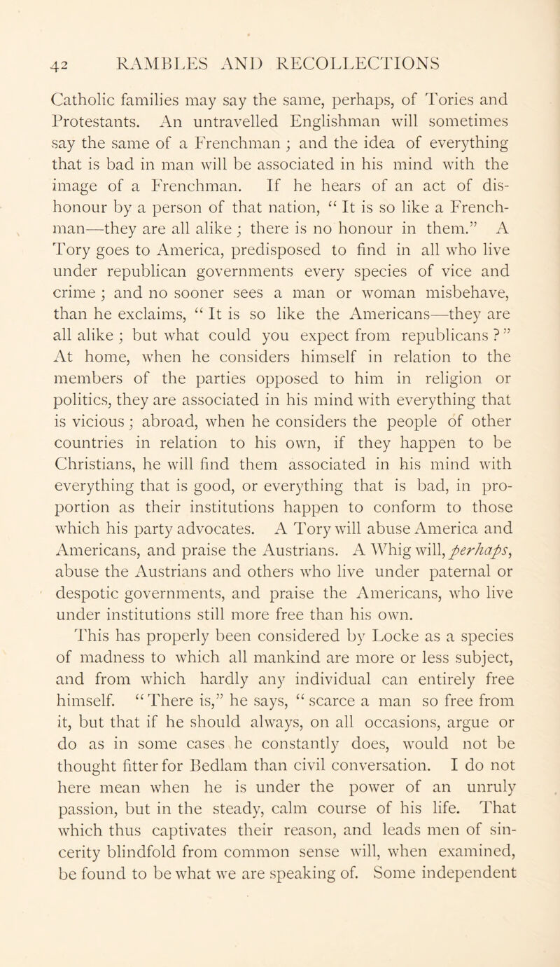 Catholic families may say the same, perhaps, of Tories and Protestants. An untravelled Englishman will sometimes say the same of a Frenchman ; and the idea of everything that is bad in man will be associated in his mind with the image of a Frenchman. If he hears of an act of dis- honour by a person of that nation, “ It is so like a French- man—they are all alike ; there is no honour in them.” A Tory goes to America, predisposed to find in all who live under republican governments every species of vice and crime ; and no sooner sees a man or woman misbehave, than he exclaims, “ It is so like the Americans—they are all alike ; but what could you expect from republicans ? ” At home, when he considers himself in relation to the members of the parties opposed to him in religion or politics, they are associated in his mind with everything that is vicious; abroad, when he considers the people of other countries in relation to his own, if they happen to be Christians, he will find them associated in his mind with everything that is good, or everything that is bad, in pro- portion as their institutions happen to conform to those which his party advocates. A Tory will abuse America and Americans, and praise the Austrians. A Whig will, perhaps, abuse the Austrians and others who live under paternal or despotic governments, and praise the Americans, who live under institutions still more free than his own. This has properly been considered by Locke as a species of madness to which all mankind are more or less subject, and from which hardly any individual can entirely free himself. “There is,” he says, “ scarce a man so free from it, but that if he should always, on all occasions, argue or do as in some cases he constantly does, would not be thought fitter for Bedlam than civil conversation. I do not here mean when he is under the power of an unruly passion, but in the steady, calm course of his life. That which thus captivates their reason, and leads men of sin- cerity blindfold from common sense will, when examined, be found to be what we are speaking of. Some independent