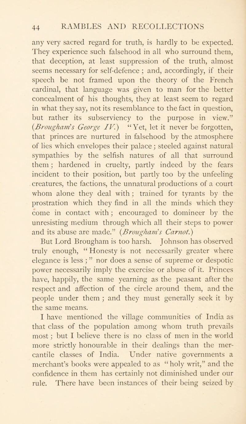 any very sacred regard for truth, is hardly to be expected. They experience such falsehood in all who surround them, that deception, at least suppression of the truth, almost seems necessary for self-defence ; and, accordingly, if their speech be not framed upon the theory of the French cardinal, that language was given to man for the better concealment of his thoughts, they at least seem to regard in what they say, notits resemblance to the fact in question, but rather its subserviency to the purpose in view.” {Brougham'’s George IV.) “ Yet, let it never be forgotten, that princes are nurtured in falsehood by the atmosphere of lies which envelopes their palace; steeled against natural sympathies by the selfish natures of all that surround them; hardened in cruelty, partly indeed by the fears incident to their position, but partly too by the unfeeling creatures, the factions, the unnatural productions of a court whom alone they deal with; trained for tyrants by the prostration which they find in all the minds which they come in contact with; encouraged to domineer by the unresisting medium through which all their steps to power and its abuse are made.” {Brougham’s Carnot.) But Lord Brougham is too harsh. Johnson has observed truly enough, “ Honesty is not necessarily greater where elegance is less ; ” nor does a sense of supreme or despotic power necessarily imply the exercise or abuse of it. Princes have, happily, the same yearning as the peasant after the respect and affection of the circle around them, and the people under them ; and they must generally seek it by the same means. I have mentioned the village communities of India as that class of the population among whom truth prevails most; but I believe there is no class of men in the world more strictly honourable in their dealings than the mer- cantile classes of India. Under native governments a merchant’s books were appealed to as “holy writ,” and the confidence in them has certainly not diminished under our rule. There have been instances of their being seized by