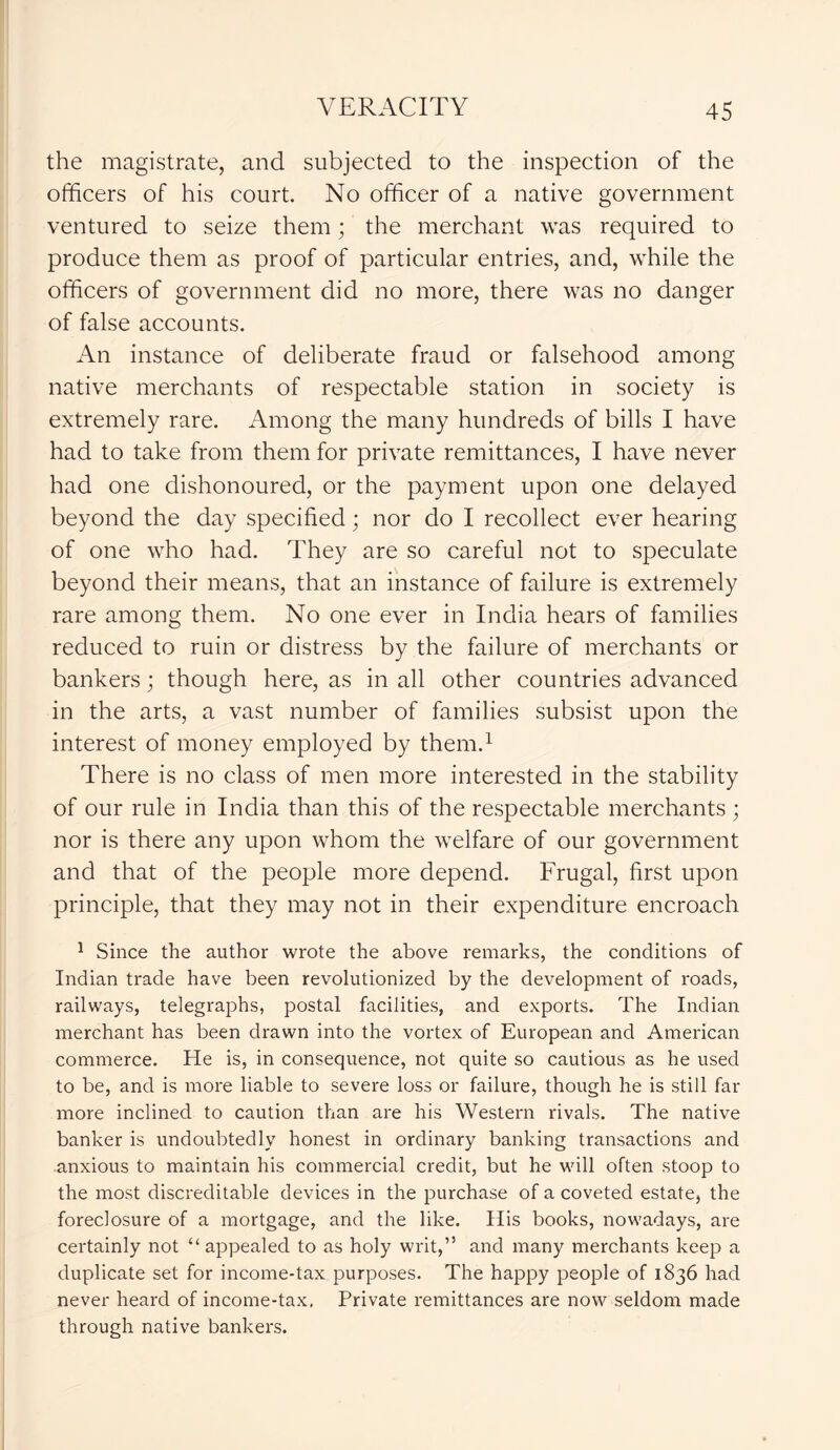the magistrate, and subjected to the inspection of the officers of his court. No officer of a native government ventured to seize them; the merchant was required to produce them as proof of particular entries, and, while the officers of government did no more, there was no danger of false accounts. An instance of deliberate fraud or falsehood among native merchants of respectable station in society is extremely rare. Among the many hundreds of bills I have had to take from them for private remittances, I have never had one dishonoured, or the payment upon one delayed beyond the day specified; nor do I recollect ever hearing of one who had. They are so careful not to speculate beyond their means, that an instance of failure is extremely rare among them. No one ever in India hears of families reduced to ruin or distress by the failure of merchants or bankers; though here, as in all other countries advanced in the arts, a vast number of families subsist upon the interest of money employed by them.1 There is no class of men more interested in the stability of our rule in India than this of the respectable merchants ; nor is there any upon whom the welfare of our government and that of the people more depend. Frugal, first upon principle, that they may not in their expenditure encroach 1 Since the author wrote the above remarks, the conditions of Indian trade have been revolutionized by the development of roads, railways, telegraphs, postal facilities, and exports. The Indian merchant has been drawn into the vortex of European and American commerce. He is, in consequence, not quite so cautious as he used to be, and is more liable to severe loss or failure, though he is still far more inclined to caution than are his Western rivals. The native banker is undoubtedly honest in ordinary banking transactions and anxious to maintain his commercial credit, but he will often stoop to the most discreditable devices in the purchase of a coveted estate, the foreclosure of a mortgage, and the like. His books, nowadays, are certainly not “ appealed to as holy writ,” and many merchants keep a duplicate set for income-tax purposes. The happy people of 1836 had never heard of income-tax. Private remittances are now seldom made through native bankers.
