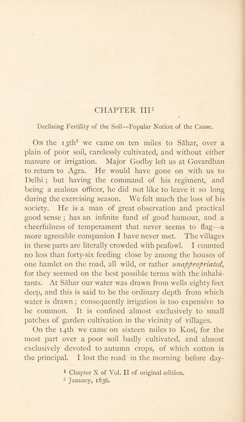 CHAPTER III1 Declining Fertility of the Soil—Popular Notion of the Cause. On the 13th2 we came on ten miles to Sahar, over a plain of poor soil, carelessly cultivated, and without either manure or irrigation. Major Godby left us at Govardhan to return to Agra. He would have gone on with us to Delhi; but having the command of his regiment, and being a zealous officer, he did not like to leave it so long during the exercising season. We felt much the loss of his society. He is a man of great observation and practical good sense; has an infinite fund of good humour, and a cheerfulness of temperament that never seems to flag—a more agreeable companion I have never met. The villages in these parts are literally crowded with peafowl. I counted no less than forty-six feeding close by among the houses of one hamlet on the road, all wild, or rather unappropriated, for they seemed on the best possible terms with the inhabi- tants. At Sahar our water was drawn from wells eighty feet deep, and this is said to be the ordinary depth from which water is drawn; consequently irrigation is too expensive to be common. It is confined almost exclusively to small patches of garden cultivation in the vicinity of villages. On the 14th we came on sixteen miles to Kosi, for the most part over a poor soil badly cultivated, and almost exclusively devoted to autumn crops, of which cotton is the principal. I lost the road in the morning before day- 3 Chapter X of Vol. II of original edition. 2 January, 1836.