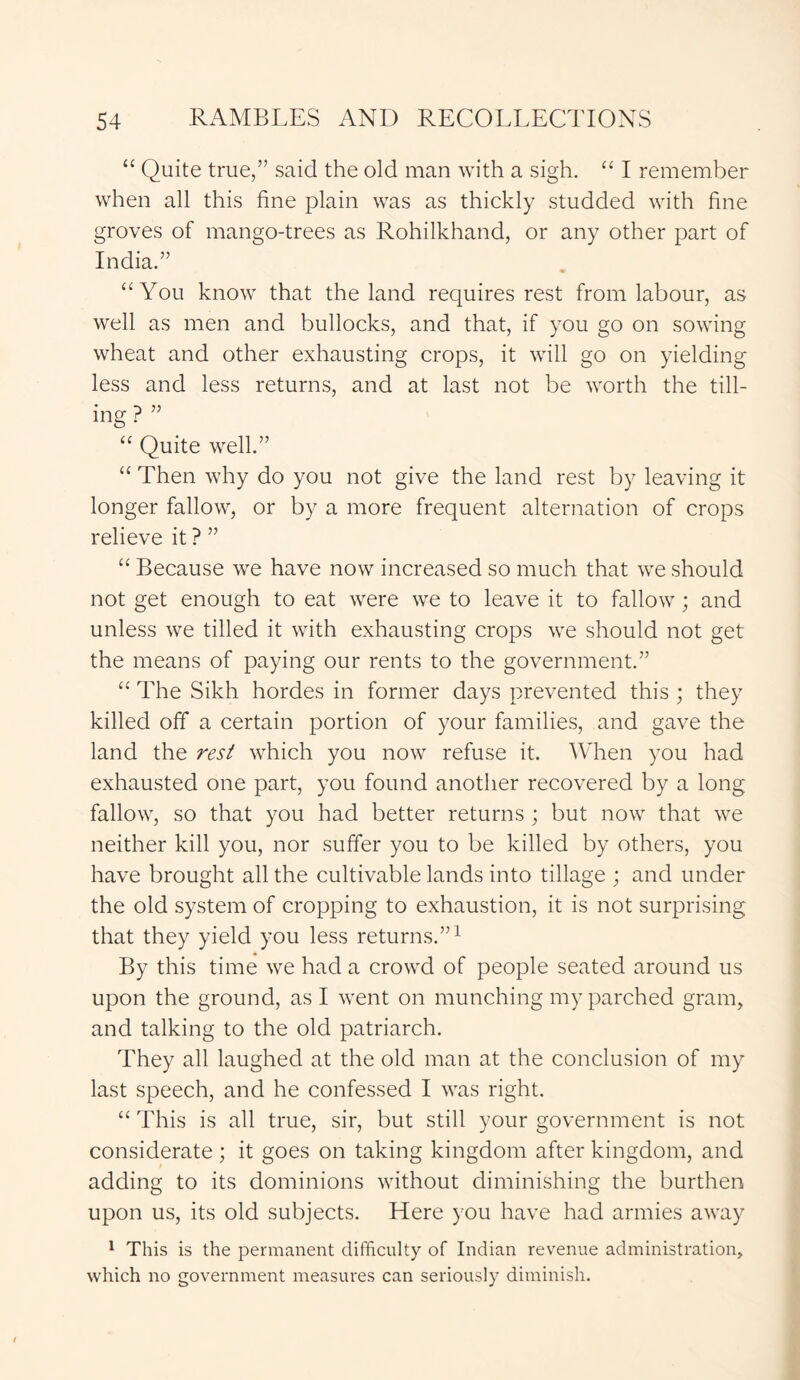 “ Quite true,” said the old man with a sigh. “ I remember when all this fine plain was as thickly studded with fine groves of mango-trees as Rohilkhand, or any other part of India.” “You know that the land requires rest from labour, as well as men and bullocks, and that, if you go on sowing wheat and other exhausting crops, it will go on yielding less and less returns, and at last not be worth the till- ing ? ” “ Quite well.” “ Then why do you not give the land rest by leaving it longer fallow, or by a more frequent alternation of crops relieve it ? ” “ Because we have now increased so much that we should not get enough to eat were we to leave it to fallow; and unless we tilled it with exhausting crops we should not get the means of paying our rents to the government.” “ The Sikh hordes in former days prevented this ; they killed off a certain portion of your families, and gave the land the rest which you now refuse it. When you had exhausted one part, you found another recovered by a long fallow, so that you had better returns ; but now that we neither kill you, nor suffer you to be killed by others, you have brought all the cultivable lands into tillage ; and under the old system of cropping to exhaustion, it is not surprising that they yield you less returns.”1 By this time we had a crowd of people seated around us upon the ground, as I went on munching my parched gram, and talking to the old patriarch. They all laughed at the old man at the conclusion of my last speech, and he confessed I was right. “ This is all true, sir, but still your government is not considerate ; it goes on taking kingdom after kingdom, and adding to its dominions without diminishing the burthen upon us, its old subjects. Here you have had armies away 1 This is the permanent difficulty of Indian revenue administration, which no government measures can seriously diminish.