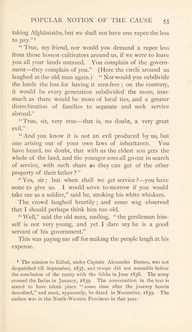 taking Afghanistan, but we shall not have one rupee the less to pay.”1 “ True, my friend, nor would you demand a rupee less from those honest cultivators around us, if we were to leave you all your lands untaxed. You complain of the govern- ment—they complain of you.” (Here the circle around us laughed at the old man again.) “ Nor would you subdivide the lands the less for having it rent-free; on the contrary, it would be every generation subdivided the more, inas- much as there would be more of local ties, and a greater disinclination of families to separate and seek service abroad.” “True, sir, very true—that is, no doubt, a very great evil.” “ And you know it is not an evil produced by us, but one arising out of your own laws of inheritance. You have heard, no doubt, that with us the eldest son gets the whole of the land, and the younger sons all go out in search of service, with such share as they can get of the other property of their father ? ” “Yes, sir; but when shall we get service?—you have none to give us. I would serve to-morrow if you would take me as a soldier,” said he, stroking his white whiskers. The crowd laughed heartily; and some wag observed that I should perhaps think him too old. “ Well,” said the old man, smiling, “ the gentleman him- self is not very young, and yet I dare say he is a good servant of his government.” This was paying me off for making the people laugh at his expense. 1 The mission to Kabul, under Captain Alexander Burnes, was not despatched till September, 1837, and troops did not assemble before the conclusion of the treaty with the Sikhs in June 1838. The army crossed the Indus in January, 1839. The conversation in the text is stated to have taken place “ some time after the journey herein described,” and must, apparently, be dated in November, 1839. The author was in the North-Western Provinces in that year.