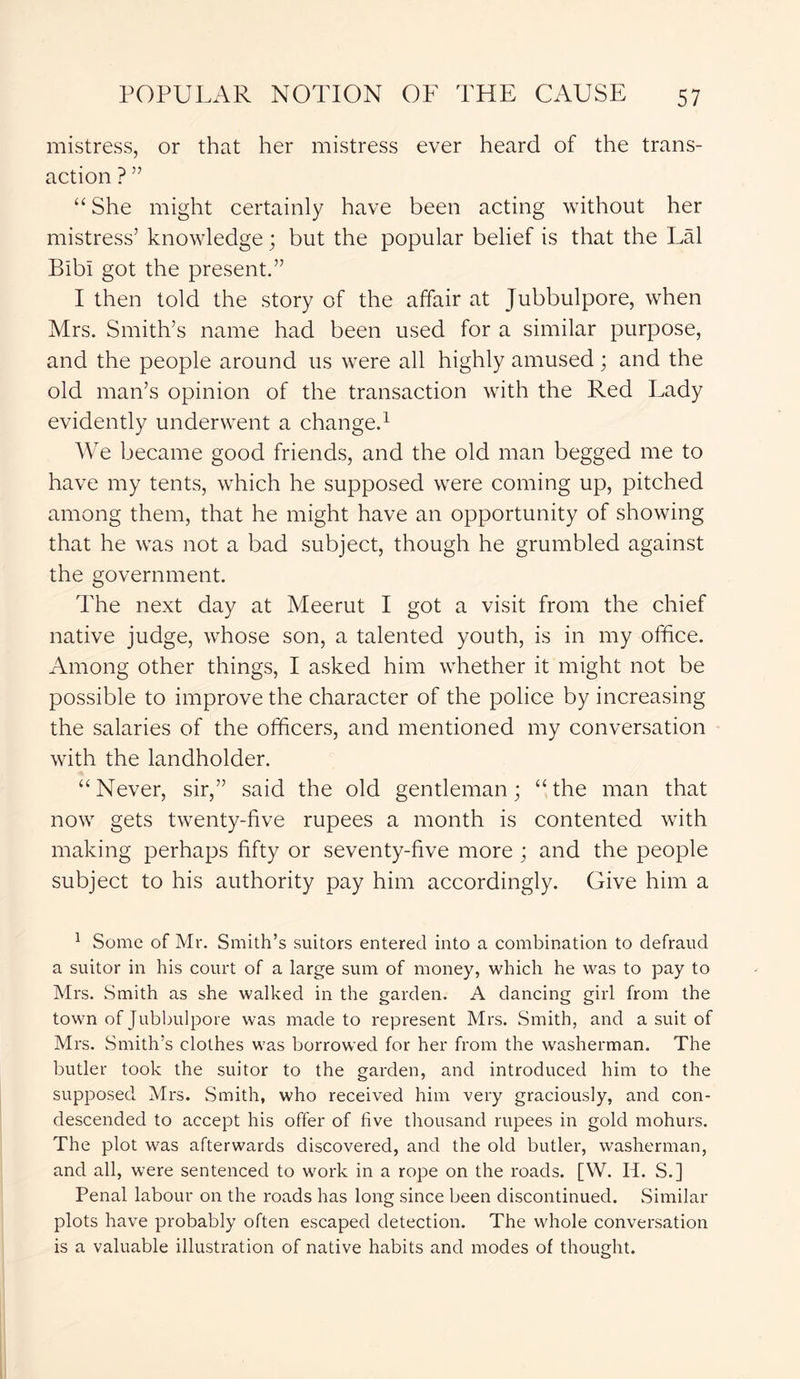 mistress, or that her mistress ever heard of the trans- action ? ” “ She might certainly have been acting without her mistress’ knowledge; but the popular belief is that the Lai BibI got the present.” I then told the story of the affair at Jubbulpore, when Mrs. Smith’s name had been used for a similar purpose, and the people around us were all highly amused; and the old man’s opinion of the transaction with the Red Lady evidently underwent a change.1 We became good friends, and the old man begged me to have my tents, which he supposed were coming up, pitched among them, that he might have an opportunity of showing that he was not a bad subject, though he grumbled against the government. The next day at Meerut I got a visit from the chief native judge, whose son, a talented youth, is in my office. Among other things, I asked him whether it might not be possible to improve the character of the police by increasing the salaries of the officers, and mentioned my conversation with the landholder. “Never, sir,” said the old gentleman; “the man that now gets twenty-live rupees a month is contented with making perhaps fifty or seventy-five more ; and the people subject to his authority pay him accordingly. Give him a 1 Some of Mr. Smith’s suitors entered into a combination to defraud a suitor in his court of a large sum of money, which he was to pay to Mrs. Smith as she walked in the garden. A dancing girl from the town of Jubbulpore was made to represent Mrs. Smith, and a suit of Mrs. Smith’s clothes was borrowed for her from the washerman. The butler took the suitor to the garden, and introduced him to the supposed Mrs. Smith, who received him very graciously, and con- descended to accept his offer of five thousand rupees in gold mohurs. The plot was afterwards discovered, and the old butler, washerman, and all, were sentenced to work in a rope on the roads. [W. H. S.] Penal labour on the roads has long since been discontinued. Similar plots have probably often escaped detection. The whole conversation is a valuable illustration of native habits and modes of thought.
