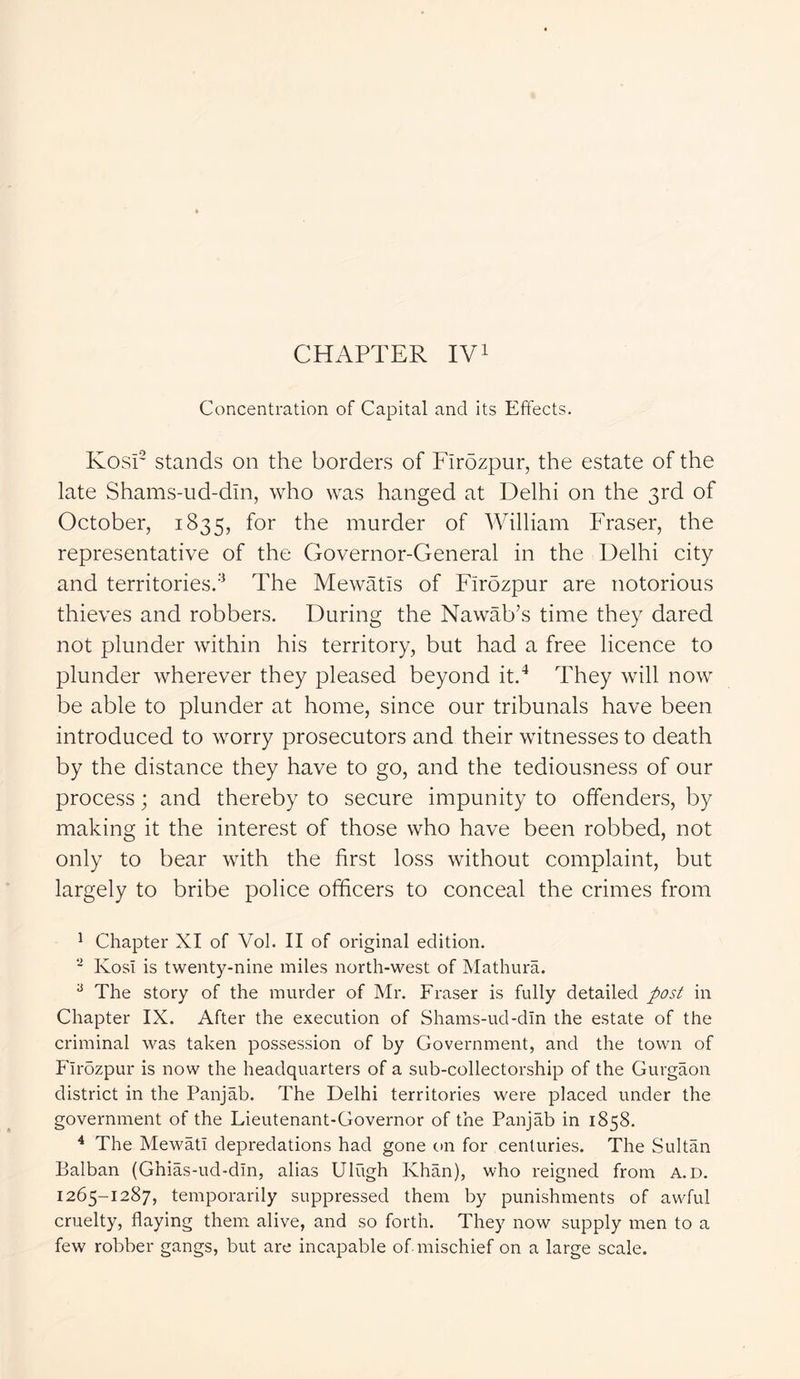Concentration of Capital and its Effects. Kosi2 stands on the borders of Firozpur, the estate of the late Shams-ud-dm, who was hanged at Delhi on the 3rd of October, 1835, f°r murder of William Fraser, the representative of the Governor-General in the Delhi city and territories.3 The Mewatis of Flrozpur are notorious thieves and robbers. During the Nawab’s time they dared not plunder within his territory, but had a free licence to plunder wherever they pleased beyond it.4 They will now be able to plunder at home, since our tribunals have been introduced to worry prosecutors and their witnesses to death by the distance they have to go, and the tediousness of our process; and thereby to secure impunity to offenders, by making it the interest of those who have been robbed, not only to bear with the first loss without complaint, but largely to bribe police officers to conceal the crimes from 1 Chapter XI of Vol. II of original edition. 2 Kosi is twenty-nine miles north-west of Mathura. 3 The story of the murder of Mr. Fraser is fully detailed post in Chapter IX. After the execution of Shams-ud-dm the estate of the criminal was taken possession of by Government, and the town of Flrdzpur is now the headquarters of a sub-collectorship of the Gurgaon district in the Panjab. The Delhi territories were placed under the government of the Lieutenant-Governor of the Panjab in 1858. 4 The Mewatl depredations had gone on for centuries. The Sultan Balban (Ghias-ud-dln, alias Ulugh Khan), who reigned from a.d. 1265-1287, temporarily suppressed them by punishments of awful cruelty, flaying them alive, and so forth. They now supply men to a few robber gangs, but are incapable of mischief on a large scale.