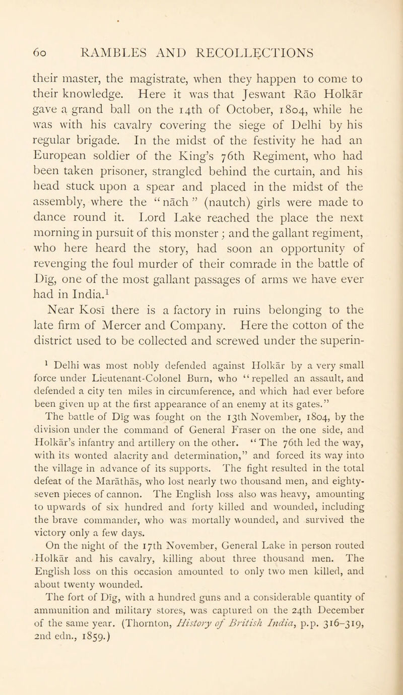their master, the magistrate, when they happen to come to their knowledge. Here it was that Jeswant Rao Holkar gave a grand ball on the 14th of October, 1804, while he was with his cavalry covering the siege of Delhi by his regular brigade. In the midst of the festivity he had an European soldier of the King’s 76th Regiment, who had been taken prisoner, strangled behind the curtain, and his head stuck upon a spear and placed in the midst of the assembly, where the “ nach ” (nautch) girls were made to dance round it. Lord Lake reached the place the next morning in pursuit of this monster; and the gallant regiment, who here heard the story, had soon an opportunity of revenging the foul murder of their comrade in the battle of Dig, one of the most gallant passages of arms we have ever had in India.1 Near KosI there is a factory in ruins belonging to the late firm of Mercer and Company. Here the cotton of the district used to be collected and screwed under the superin- 1 Delhi was most nobly defended against Holkar by a very small force under Lieutenant-Colonel Burn, who “repelled an assault, and defended a city ten miles in circumference, and which had ever before been given up at the first appearance of an enemy at its gates.” The battle of Dig was fought on the 13th November, 1804, by the division under the command of General Fraser on the one side, and Holkar’s infantry and artillery on the other. “ The 76th led the way, with its wonted alacrity and determination,” and forced its way into the village in advance of its supports. The fight resulted in the total defeat of the Marathas, who lost nearly two thousand men, and eighty- seven pieces of cannon. The English loss also was heavy, amounting to upwards of six hundred and forty killed and wounded, including the brave commander, who was mortally wounded, and survived the victory only a few days. On the night of the 17th November, General Lake in person routed Holkar and his cavalry, killing about three thousand men. The English loss on this occasion amounted to only two men killed, and about twenty wounded. The fort of Dig, with a hundred guns and a considerable quantity of ammunition and military stores, was captured on the 24th December of the same year. (Thornton, History of British India, p.p. 316-319, 2nd edn., 1859.)