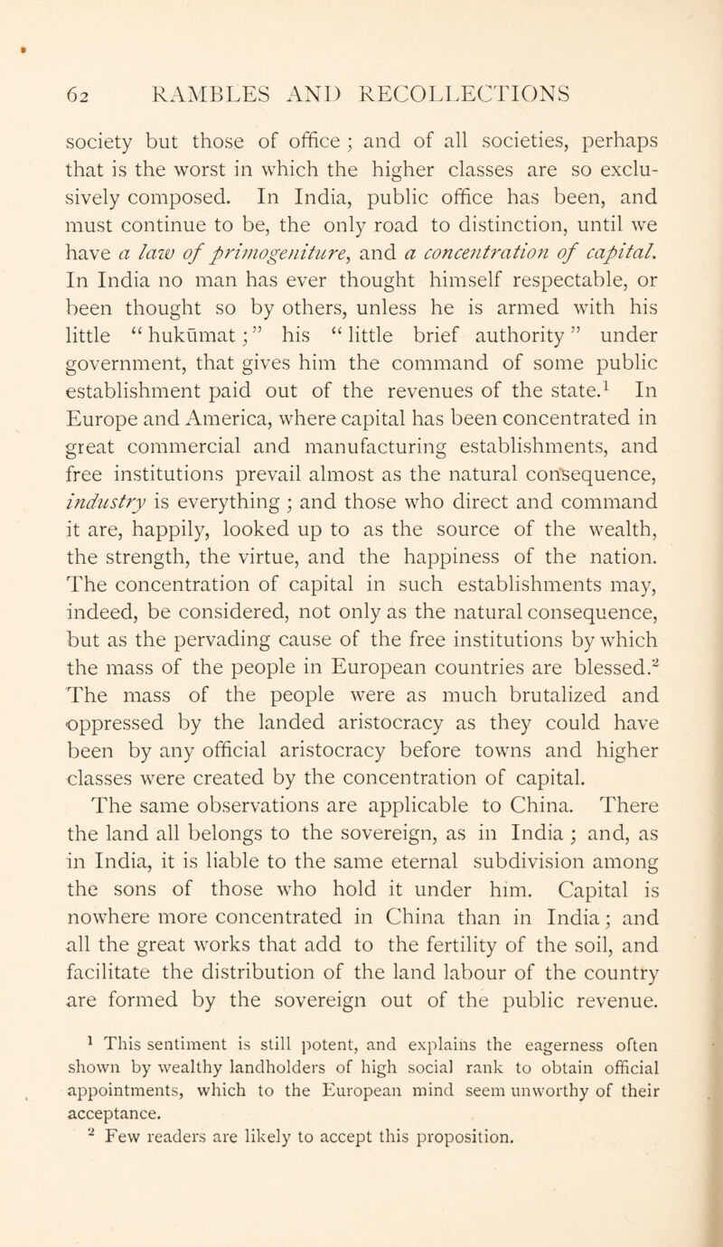 society but those of office ; and of all societies, perhaps that is the worst in which the higher classes are so exclu- sively composed. In India, public office has been, and must continue to be, the only road to distinction, until we have a law of primogeniture, and a concentration of capital. In India no man has ever thought himself respectable, or been thought so by others, unless he is armed with his little “hukumat;” his “little brief authority” under government, that gives him the command of some public establishment paid out of the revenues of the state.1 In Europe and America, where capital has been concentrated in great commercial and manufacturing establishments, and free institutions prevail almost as the natural consequence, industry is everything; and those who direct and command it are, happily, looked up to as the source of the wealth, the strength, the virtue, and the happiness of the nation. The concentration of capital in such establishments may, indeed, be considered, not only as the natural consequence, but as the pervading cause of the free institutions by which the mass of the people in European countries are blessed.2 The mass of the people were as much brutalized and •oppressed by the landed aristocracy as they could have been by any official aristocracy before towns and higher classes were created by the concentration of capital. The same observations are applicable to China. There the land all belongs to the sovereign, as in India ; and, as in India, it is liable to the same eternal subdivision among the sons of those who hold it under him. Capital is nowhere more concentrated in China than in India; and all the great works that add to the fertility of the soil, and facilitate the distribution of the land labour of the country are formed by the sovereign out of the public revenue. 1 This sentiment is still potent, and explains the eagerness often shown by wealthy landholders of high social rank to obtain official appointments, which to the European mind seem unworthy of their acceptance. 2 Few readers are likely to accept this proposition.