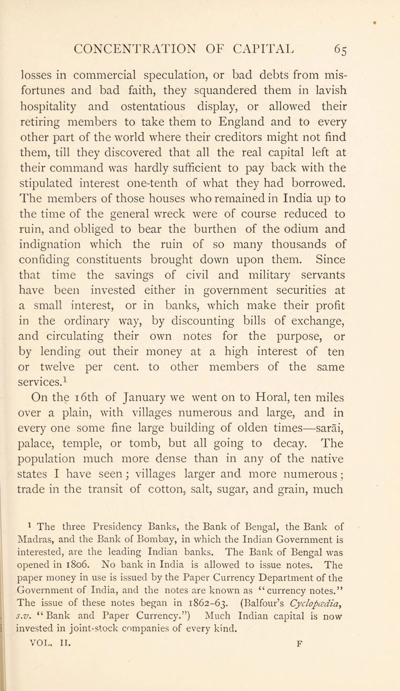 losses in commercial speculation, or bad debts from mis- fortunes and bad faith, they squandered them in lavish hospitality and ostentatious display, or allowed their retiring members to take them to England and to every other part of the world where their creditors might not find them, till they discovered that all the real capital left at their command was hardly sufficient to pay back with the stipulated interest one-tenth of what they had borrowed. The members of those houses who remained in India up to the time of the general wreck were of course reduced to ruin, and obliged to bear the burthen of the odium and indignation which the ruin of so many thousands of confiding constituents brought down upon them. Since that time the savings of civil and military servants have been invested either in government securities at a small interest, or in banks, which make their profit in the ordinary way, by discounting bills of exchange, and circulating their own notes for the purpose, or by lending out their money at a high interest of ten or twelve per cent, to other members of the same services.1 On the 16th of January we went on to Horal, ten miles over a plain, with villages numerous and large, and in every one some fine large building of olden times—sarai, palace, temple, or tomb, but all going to decay. The population much more dense than in any of the native states I have seen; villages larger and more numerous ; trade in the transit of cotton, salt, sugar, and grain, much 1 The three Presidency Banks, the Bank of Bengal, the Bank of Madras, and the Bank of Bombay, in which the Indian Government is interested, are the leading Indian banks. The Bank of Bengal was opened in 1806. No bank in India is allowed to issue notes. The paper money in use is issued by the Paper Currency Department of the Government of India, and the notes are known as “currency notes.” The issue of these notes began in 1862-63. (Balfour’s Cyclopaedia, s.v. “ Bank and Paper Currency.”) Much Indian capital is now invested in joint-stock companies of every kind. VOL. II. F