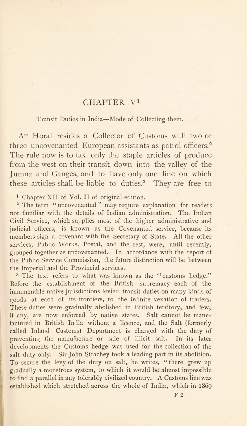 Transit Duties in India—Mode of Collecting them. At Horal resides a Collector of Customs with two or three uncovenanted European assistants as patrol officers.2 The rule now is to tax only the staple articles of produce from the west on their transit down into the valley of the Jumna and Ganges, and to have only one line on which these articles shall be liable to duties.3 They are free to 1 Chapter XII of Vol. II of original edition. 2 The term “uncovenanted” may require explanation for readers not familiar with the details of Indian administration. The Indian Civil Service, which supplies most of the higher administrative and judicial officers, is known as the Covenanted service, because its members sign a covenant with the Secretary of State. All the other services, Public Works, Postal, and the rest, were, until recently, grouped together as uncovenanted. In accordance with the report of the Public Service Commission, the future distinction will be between the Imperial and the Provincial services. 3 The text refers to what was known as the “customs hedge.” Before the establishment of the British supremacy each of the innumerable native jurisdictions levied transit duties on many kinds of goods at each of its frontiers, to the infinite vexation of traders. These duties were gradually abolished in British territory, and few, if any, are now enforced by native states. Salt cannot be manu- factured in British India without a licence, and the Salt (formerly called Inland Customs) Department is charged with the duty of preventing the manufacture or sale of illicit salt. In its later developments the Customs hedge was used for the collection of the salt duty only. Sir John Strachey took a leading part in its abolition. To secure the levy of the duty on salt, he writes, “there grew up gradually a monstrous system, to which it would be almost impossible to find a parallel in any tolerably civilized country. A Customs line was established which stretched across the whole of India, which in 1869