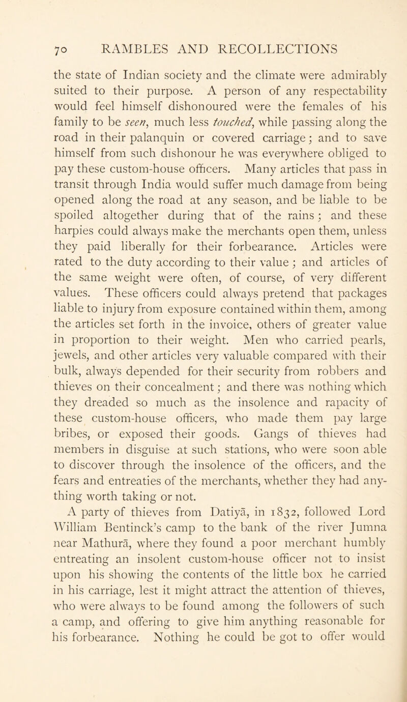 the state of Indian society and the climate were admirably suited to their purpose. A person of any respectability would feel himself dishonoured were the females of his family to be seen, much less touched, while passing along the road in their palanquin or covered carriage; and to save himself from such dishonour he was everywhere obliged to pay these custom-house officers. Many articles that pass in transit through India would suffer much damage from being opened along the road at any season, and be liable to be spoiled altogether during that of the rains; and these harpies could always make the merchants open them, unless they paid liberally for their forbearance. Articles were rated to the duty according to their value ; and articles of the same weight were often, of course, of very different values. These officers could always pretend that packages liable to injury from exposure contained within them, among the articles set forth in the invoice, others of greater value in proportion to their weight. Men who carried pearls, jewels, and other articles very valuable compared with their bulk, always depended for their security from robbers and thieves on their concealment; and there was nothing which they dreaded so much as the insolence and rapacity of these custom-house officers, who made them pay large bribes, or exposed their goods. Gangs of thieves had members in disguise at such stations, who were soon able to discover through the insolence of the officers, and the fears and entreaties of the merchants, whether they had any- thing worth taking or not. A party of thieves from Datiya, in 1832, followed Lord William Bentinck’s camp to the bank of the river Jumna near Mathura, where they found a poor merchant humbly entreating an insolent custom-house officer not to insist upon his showing the contents of the little box he carried in his carriage, lest it might attract the attention of thieves, who were always to be found among the followers of such a camp, and offering to give him anything reasonable for his forbearance. Nothing he could be got to offer would