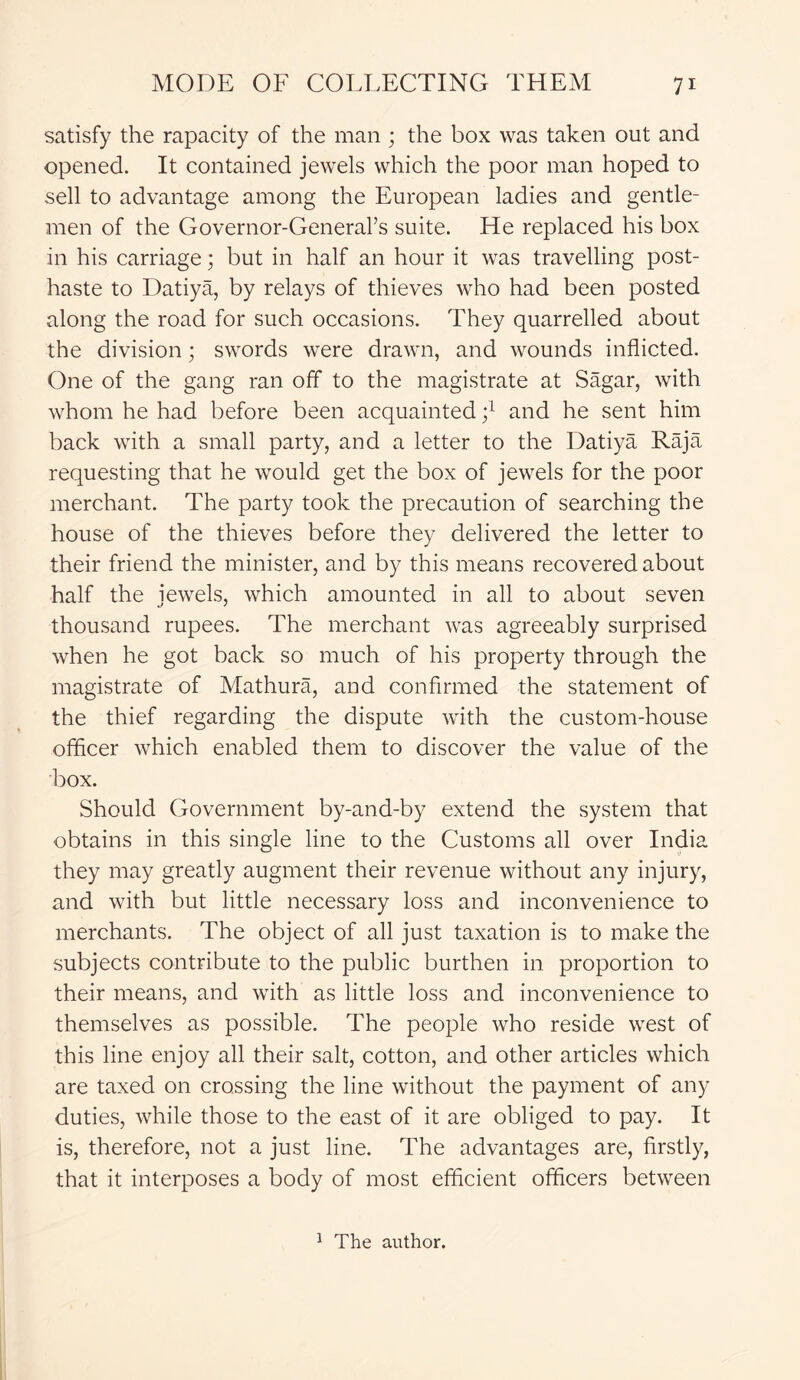 satisfy the rapacity of the man ; the box was taken out and opened. It contained jewels which the poor man hoped to sell to advantage among the European ladies and gentle- men of the Governor-Generars suite. He replaced his box in his carriage; but in half an hour it was travelling post- haste to Datiya, by relays of thieves who had been posted along the road for such occasions. They quarrelled about the division; swords were drawn, and wounds inflicted. One of the gang ran off to the magistrate at Sagar, with whom he had before been acquainted ;l and he sent him back with a small party, and a letter to the Datiya Raja requesting that he would get the box of jewels for the poor merchant. The party took the precaution of searching the house of the thieves before they delivered the letter to their friend the minister, and by this means recovered about half the jewels, which amounted in all to about seven thousand rupees. The merchant was agreeably surprised when he got back so much of his property through the magistrate of Mathura, and confirmed the statement of the thief regarding the dispute with the custom-house officer which enabled them to discover the value of the box. Should Government by-and-by extend the system that obtains in this single line to the Customs all over India they may greatly augment their revenue without any injury, and with but little necessary loss and inconvenience to merchants. The object of all just taxation is to make the subjects contribute to the public burthen in proportion to their means, and with as little loss and inconvenience to themselves as possible. The people who reside west of this line enjoy all their salt, cotton, and other articles which are taxed on crossing the line without the payment of any duties, while those to the east of it are obliged to pay. It is, therefore, not a just line. The advantages are, firstly, that it interposes a body of most efficient officers between 1 The author.