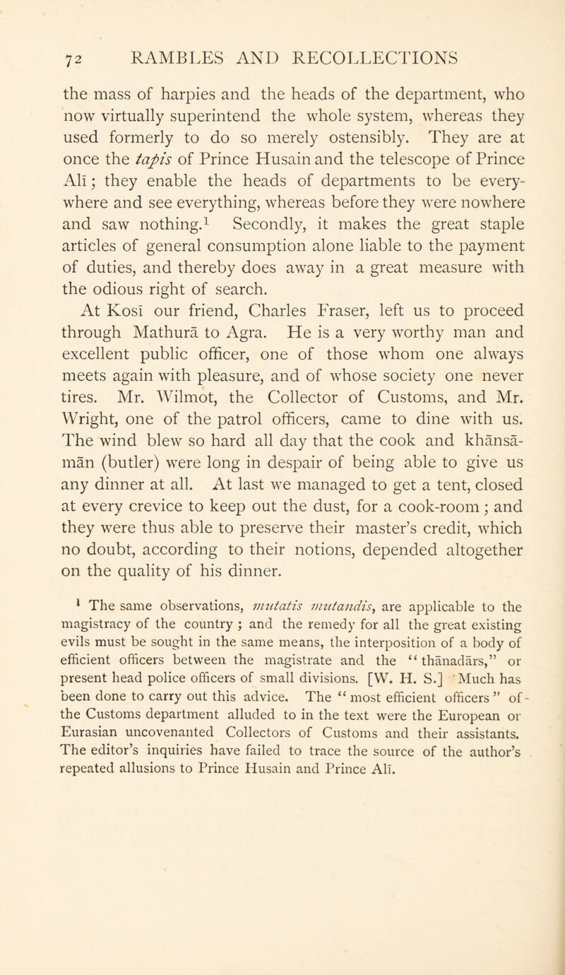 the mass of harpies and the heads of the department, who now virtually superintend the whole system, whereas they used formerly to do so merely ostensibly. They are at once the tapis of Prince Husain and the telescope of Prince All; they enable the heads of departments to be every- where and see everything, whereas before they were nowhere and saw nothing.1 Secondly, it makes the great staple articles of general consumption alone liable to the payment of duties, and thereby does away in a great measure with the odious right of search. At KosI our friend, Charles Fraser, left us to proceed through Mathura to Agra. He is a very worthy man and excellent public officer, one of those whom one always meets again with pleasure, and of whose society one never tires. Mr. Wilmot, the Collector of Customs, and Mr. Wright, one of the patrol officers, came to dine with us. The wind blew so hard all day that the cook and khansa- man (butler) were long in despair of being able to give us any dinner at all. At last we managed to get a tent, closed at every crevice to keep out the dust, for a cook-room; and they were thus able to preserve their master’s credit, which no doubt, according to their notions, depended altogether on the quality of his dinner. 1 The same observations, inutatis mutandis, are applicable to the magistracy of the country ; and the remedy for all the great existing evils must be sought in the same means, the interposition of a body of efficient officers between the magistrate and the “ thanadars,” or present head police officers of small divisions. [W. H. S.] ' Much has been done to carry out this advice. The “ most efficient officers ” of- the Customs department alluded to in the text were the European or Eurasian uncovenanted Collectors of Customs and their assistants. The editor’s inquiries have failed to trace the source of the author’s repeated allusions to Prince Husain and Prince All.
