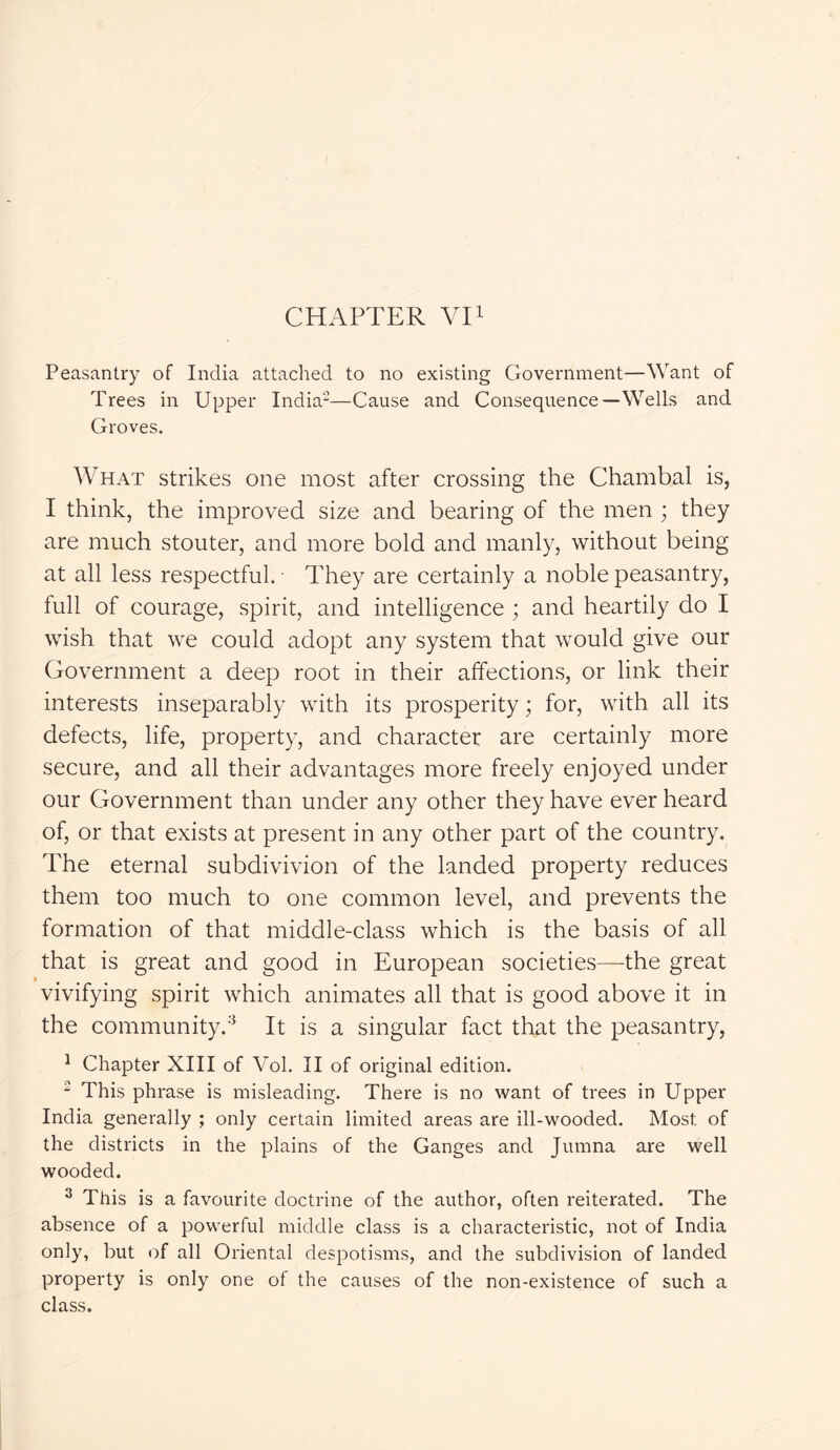 Peasantry of India attached to no existing Government—Want of Trees in Upper India-—Cause and Consequence—Wells and Groves. What strikes one most after crossing the Chambal is, I think, the improved size and bearing of the men ; they are much stouter, and more bold and manly, without being at all less respectful. They are certainly a noble peasantry, full of courage, spirit, and intelligence ; and heartily do I wish that we could adopt any system that would give our Government a deep root in their affections, or link their interests inseparably with its prosperity; for, with all its defects, life, property, and character are certainly more secure, and all their advantages more freely enjoyed under our Government than under any other they have ever heard of, or that exists at present in any other part of the country. The eternal subdivivion of the landed property reduces them too much to one common level, and prevents the formation of that middle-class which is the basis of all that is great and good in European societies—the great vivifying spirit which animates all that is good above it in the community.3 It is a singular fact that the peasantry, 1 Chapter XIII of Vol. II of original edition. 2 This phrase is misleading. There is no want of trees in Upper India generally ; only certain limited areas are ill-wooded. Most of the districts in the plains of the Ganges and Jumna are well wooded. 3 This is a favourite doctrine of the author, often reiterated. The absence of a powerful middle class is a characteristic, not of India only, but of all Oriental despotisms, and the subdivision of landed property is only one of the causes of the non-existence of such a class.