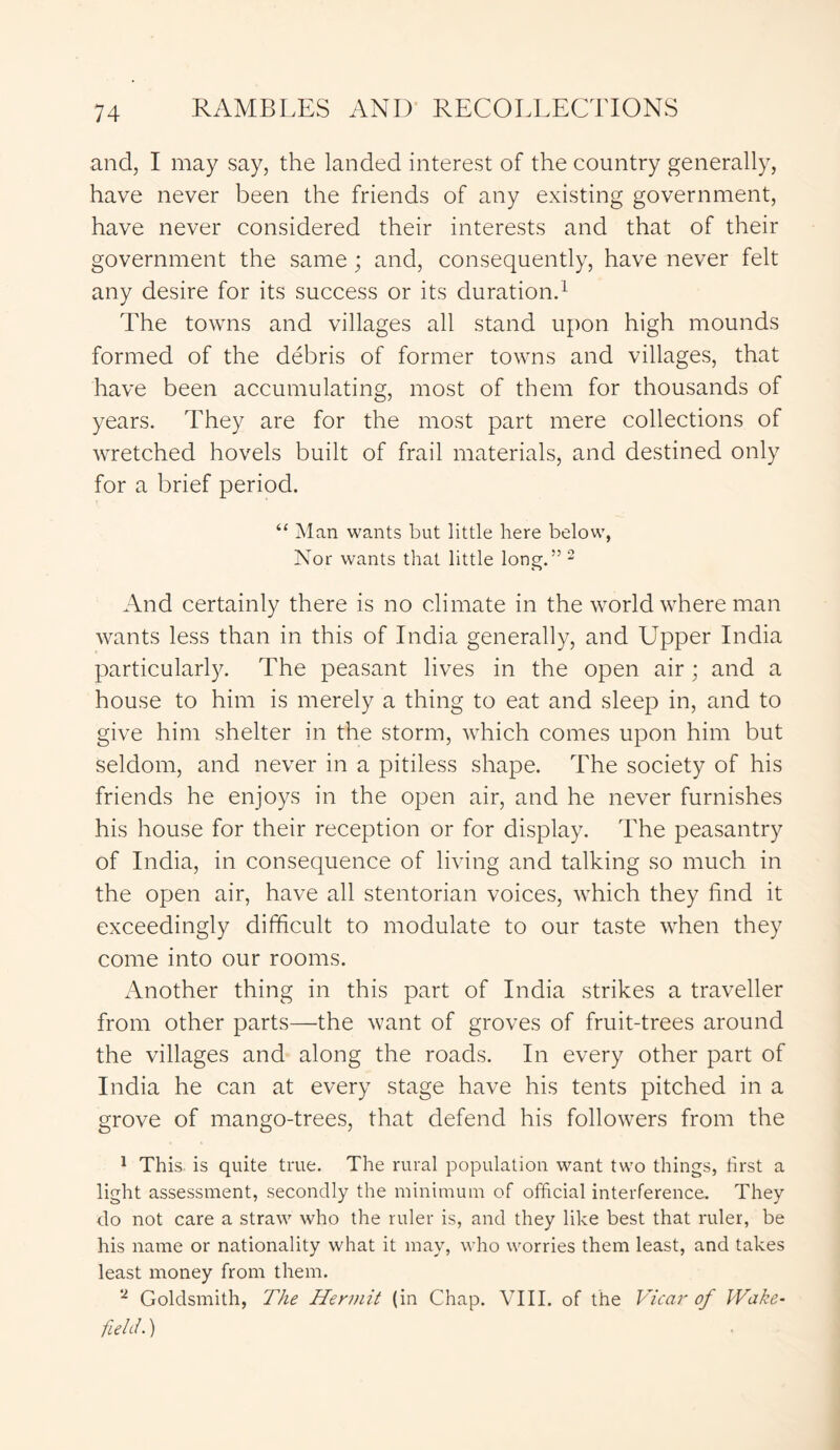and, I may say, the landed interest of the country generally, have never been the friends of any existing government, have never considered their interests and that of their government the same; and, consequently, have never felt any desire for its success or its duration.1 The towns and villages all stand upon high mounds formed of the debris of former towns and villages, that have been accumulating, most of them for thousands of years. They are for the most part mere collections of wretched hovels built of frail materials, and destined only for a brief period. “ Man wants but little here below, Nor wants that little long.” 2 And certainly there is no climate in the world where man wants less than in this of India generally, and Upper India particularly. The peasant lives in the open air; and a house to him is merely a thing to eat and sleep in, and to give him shelter in the storm, which comes upon him but seldom, and never in a pitiless shape. The society of his friends he enjoys in the open air, and he never furnishes his house for their reception or for display. The peasantry of India, in consequence of living and talking so much in the open air, have all stentorian voices, which they find it exceedingly difficult to modulate to our taste when they come into our rooms. Another thing in this part of India strikes a traveller from other parts—the want of groves of fruit-trees around the villages and along the roads. In every other part of India he can at every stage have his tents pitched in a grove of mango-trees, that defend his followers from the 1 This is quite true. The rural population want two things, first a light assessment, secondly the minimum of official interference. They do not care a straw who the ruler is, and they like best that ruler, be his name or nationality what it may, who worries them least, and takes least money from them. 2 Goldsmith, The Hermit (in Chap. VIII. of the Vicar of Wake- field. )
