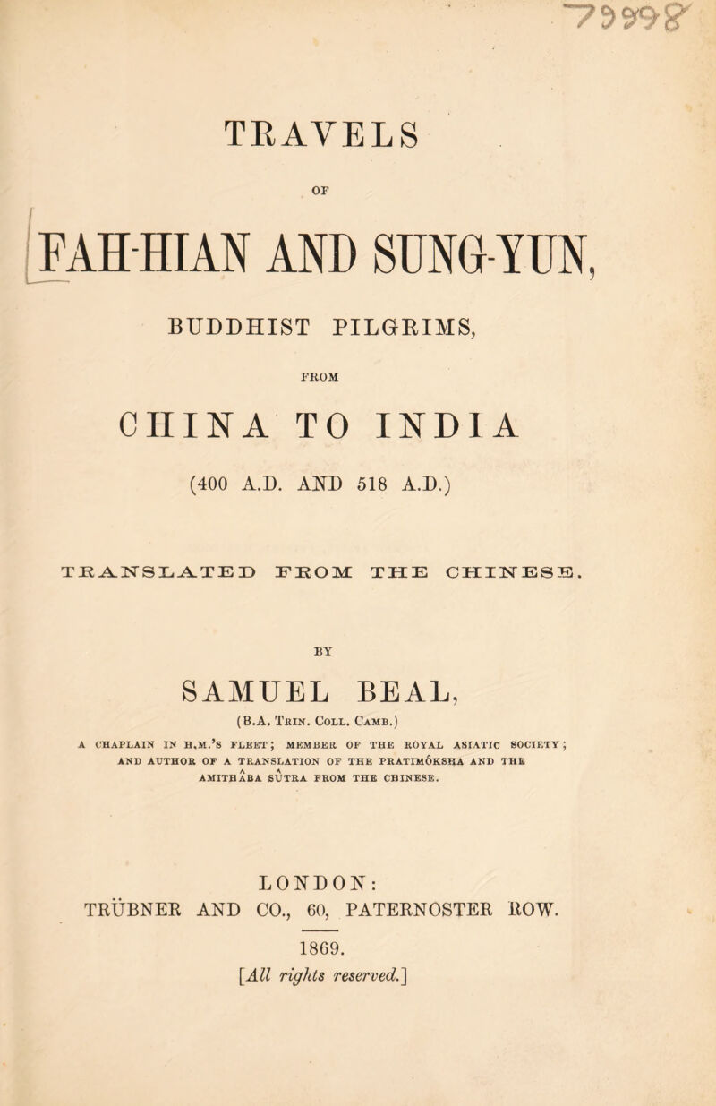 、 7辦？ TRAVELS OF FAH HIAN AND SUNG YUN, ——— 1 BUDDHIST PILGRIMS， FROM CHINA TO INDIA (400 A.D. AND 518 A.D.) TJRANSLATEID IPIROM THE CHX3STESS* BY SAMUEL BEAL, (B.A. Thin. Coll. Camb.) A CHAPLAIN IN H,M.’S FLEET ； MEMBER OF THE ROYAL ASIATIC SOCIETY ； AND AUTHOR OF A TRANSLATION OF THE PRATIMOKSHA AND THE AMITBABA SUTRA FROM THE CHINESE. LONDON： TRUBNER AND CO., 60, PATERNOSTER ROW. 1869. [All rights reserved.^