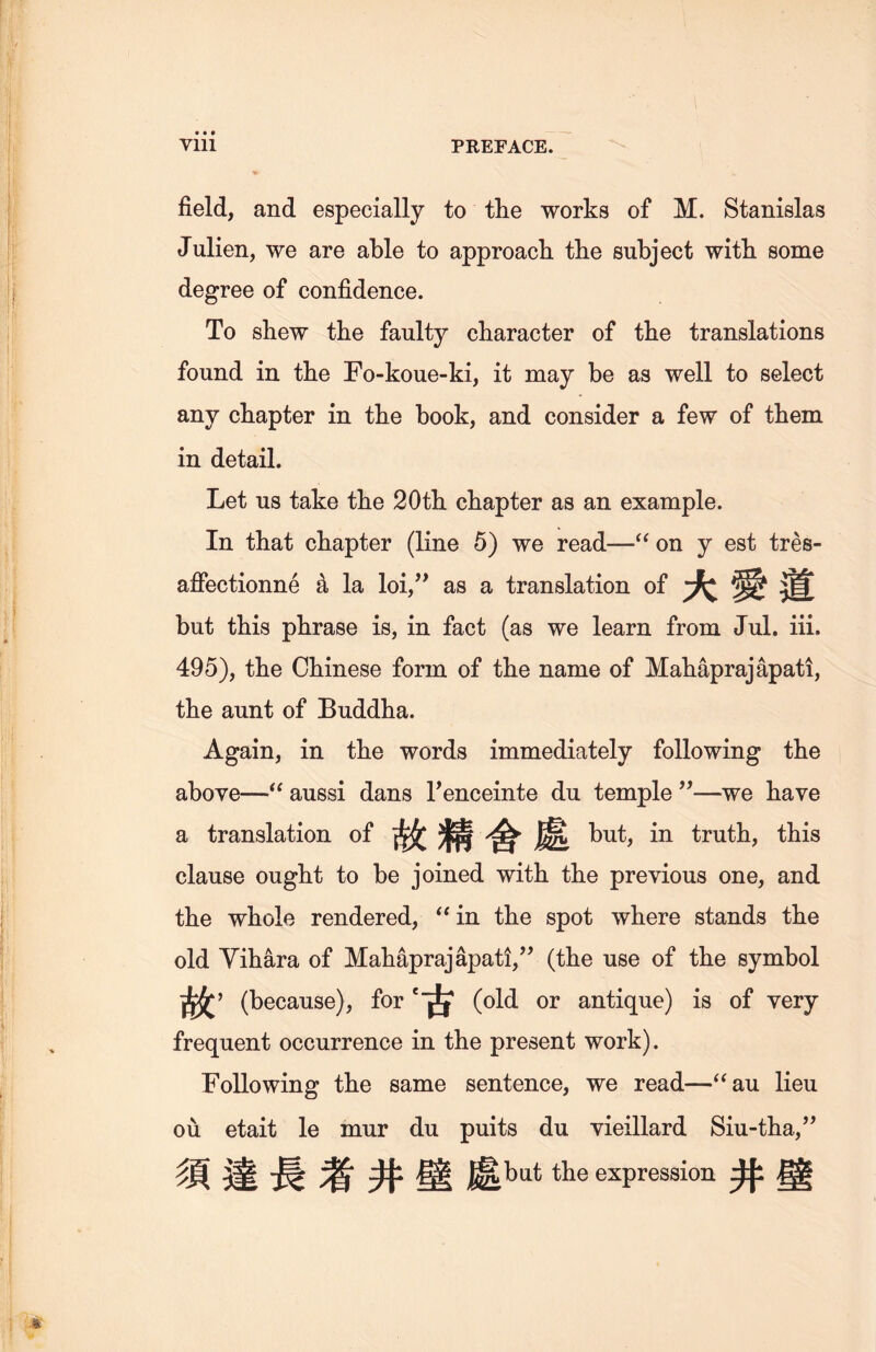 field, and especially to the works of M. Stanislas Julien, we are able to approach, the subject with, some degree of confidence. To shew the faulty character of the translations found in tlie Fo-koue-ki, it may be as well to select any chapter in the book, and consider a few of them in detail. Let us take tlie 20th chapter as an example. In that chapter (line 5) we read—<( on y est tres- aflPectionne k la loi,” as a translation of 大愛道 but this phrase is, in fact (as we learn from Jul. iii. 495), the Chinese form of the name of Mahaprajapati, the aunt of Buddha. Again, in the words immediately following the above—~u aussi dans renceinte du temple ”一we have a translation of 故精舍處 but, in truth, this clause ought to be joined with tlie previous one, and the whole rendered, “in the spot where stands the old Yihara of Mahapraj apati,}} (the use of the symbol 故， (because), for *古(old or antique) is of very frequent occurrence in the present work). Following the same sentence, we read—“au lieu ou etait le mur du puits du yieillard Siu-tha，” 須達長者井壁處the expression 井壁