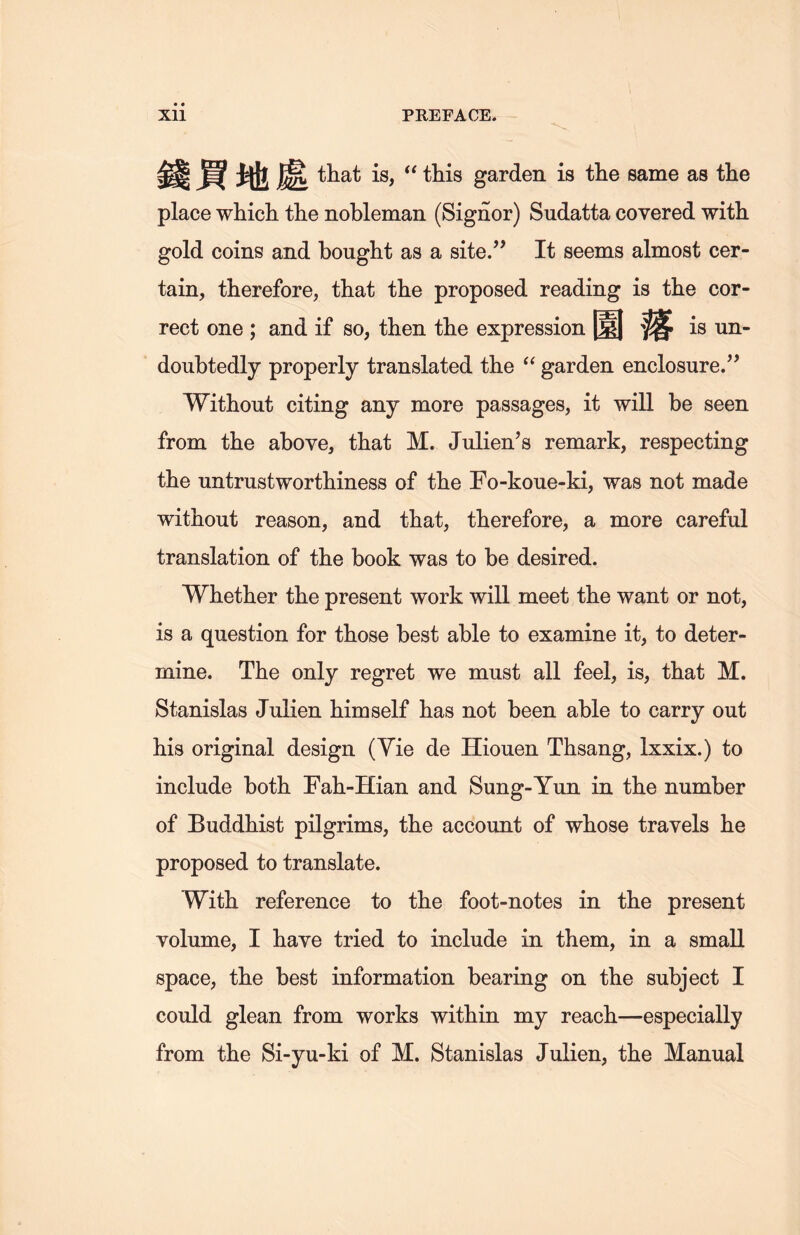 錢買地處 that is, (t this garden is the same as the place which the nobleman (Signor) Sudatta covered with gold coins and bought as a site.’’ It seems almost cer- tain, therefore, that the proposed reading is the cor- rect one ; and if so, then the expression 園落 is un- doubtedly properly translated the a garden enclosure.” Without citing any more passages, it will be seen from the above, that M. Julien’s remark, respecting the untrustworthiness of the Fo-koue-ki, was not made without reason, and that, therefore, a more careful translation of the book was to be desired. Whether tlie present work will meet the want or not, is a question for those best able to examine it, to deter- mine. The only regret we must all feel, is, that M. Stanislas Juiien himself has not been able to carry out his original design (Vie de Hiouen Thsang, lxxix.) to include both Fah-Hian and Sung-Yun in the number of Buddhist pilgrims, the account of whose travels lie proposed to translate. With, reference to tlie foot-notes in the present volume, I have tried to include in them, in a small space, the best information bearing on the subject I could glean from works within my reach.一especially from the Si-yu-ki of M. Stanislas Juiien, the Manual