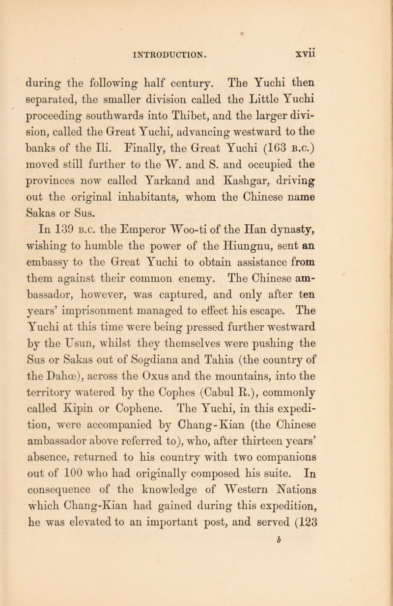 during tlie following half century. The Yuclii tlien separated, the smaller division called tlie Little Yuclii proceeding southwards into Thibet, and tlie larger divi- sion, called the Great Yuclii, advancing westward to the banks of the Ili. Finally, the Great Yuclii (163 b.c.) moved still further to the W. and S. and occupied tlie provinces now called Yarkand and Kashgar, driving out the original inhabitants, whom the Chinese name Sakas or Sus. In 139 b.c. the Emperor Woo-ti of tlie Han dynasty, wishing to humble the power of the Hiungmx, sent an embassy to the Great Yuclii to obtain assistance from them against their common enemy. The Chinese am- bassador, however, was captured, and only after ten years’ imprisonment managed to effect his escape. The Yuclii at this time were being pressed further westward by the Usun, whilst they themselves were pushing the Sus or Sakas out of Sogdiana and Tahia (the country of the Dahoe), across the Oxus and the mountains, into tlie territory watered by the Coplies (Cabul R.),commonly called Kipin or Copliene. The Yuclii, in this expedi- tion, were accompanied by Chang-Kian (the Chinese ambassador above referred to), who, after thirteen years’ absence, returned to his country with two companions out of 100 who had originally composed his suite. In consequence of the knowledge of Western Nations which Chang-Kian had gained during this expedition, lie was elevated to an important post, and served (123