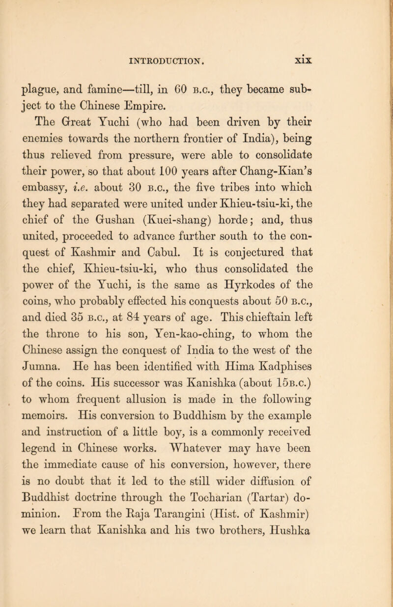 plague, and famine一till, in 60 b.c., they became sub- ject to the Chinese Empire. Tlie Great Yuchi (who had been driven by their enemies towards the northern frontier of India), being thus relieved from pressure, were able to consolidate their power, so that about 100 years after Chang-Kian’s embassy, i.e. about 30 b.c., tlie five tribes into which they had separated were united under Khieu-tsiu-ki, the chief of the Gushan (Kuei-shang) horde; and, thus united, proceeded to advance further south to the con- quest of Kaskmir and Cabul. It is conjectured tliat tlie chief, Khieu-tsiu-ki, wIlo thus consolidated the power of the Yuchi, is the same as Hyrkodes of the coins, who probably effected his conquests about 50 b.c., and died 35 b.c., at 84 years of age. This cliieftain left the throne to his son, Yen-kao-ching, to whom the Chinese assign the conquest of India to the west of the Jumna. He has been identified with. Hima Kadphises of the coins. His successor was Kanishka (about 15b.c.) to whom frequent allusion is made in the following memoirs. His conversion to Buddhism by the example and instruction of a little boy, is a commonly received legend in Chinese works. Whatever may have been the immediate cause of his conversion, however, there is no doubt that it led to the still wider diffusion of Buddhist doctrine through, tlie Tocharian (Tartar) do- minion. From the Baja Tarangini (Hist, of Kashmir) we learn that Kanishka and his two brothers, Hushka