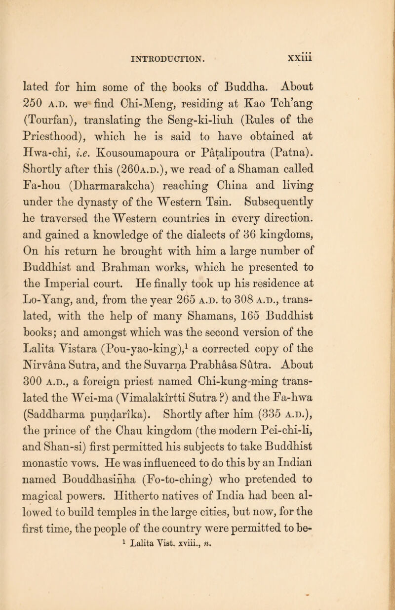 lated for him some of the books of Buddha. About 250 a.d. we find Chi-Meng, residing at Kao Tcli’ang (Tourfan), translating the Seng-ki-liub. (Rules of the Priesthood), wliich lie is said to have obtained at Hwa-chi, i.e. Kousoumapoura or Patalipoutra (Patna). Shortly after this (260a.d.)，we read of a Shaman called Fa-hou (Dharmarakclia) reaching China and living under the dynasty of the Western Tsin. Subsequently lie traversed the Western countries in every direction, and gained a knowledge of the dialects of 36 kingdoms, On his return he brought with, him a large number of Buddhist and Brahman works, wliich lie presented to the Imperial court. He finally took up his residence at Lo-Yang, and，from the year 265 a.d. to 308 a.d., trans- lated, with the help of many Shamans, 165 Buddhist books; and amongst which, was the second version of the Lalita Yistara (Pou-yao-king)，1 a corrected copy of the Nirvana Sutra, and the Suyarna Prabhasa Sutra. About 300 a.d., a foreign priest named Chi-kung-ming trans- lated the Wei-ma (Yimalakirtti Sutra P) and the Fa-liwa (Saddharma pundarika). Shortly after him (335 a.d.), the prince of tlie Chau kingdom (the modern Pei-chi-li, and Shan-si) first permitted his subjects to take Buddhist monastic vows. He was influenced to do this by an Indian named Bouddhasinha (Fo-to-ching) who pretended to magical powers. Hitherto natives of India had been al- lowed to build temples in the large cities, but now, for the first time, the people of the country were permitted to be- 1 Lalita Yist. xviii., n.