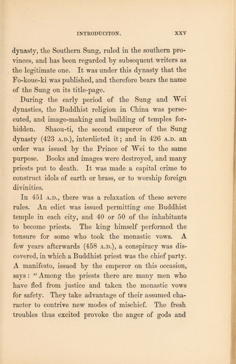 dynasty, the Southern Sung, ruled in the southern pro- vinces, and has been regarded by subsequent writers as the legitimate one. It waa under this dynasty that the Fo-koue-ki was published, and therefore bears the name of the Sung on its title-page. During the early period of tlie Sung and Wei dynasties, tlie Buddhist religion in China was perse- cuted, and image-making and building of temples for- bidden. Shaou-ti, the second emperor of the Sung dynasty (423 a.d.), interdicted it; and in 426 a.d. an order was issued by the Prince of Wei to the same purpose. Books and images were destroyed, and many priests put to death. It was made a capital crime to construct idols of earth or brass, or to worship foreign divinities. In 451 a.d., there was a relaxation of these severe rules. An edict was issued permitting one Buddhist temple in each city, and 40 or 50 of the inhabitants to become priests. The king himself performed tlie tonsure for some who took the monastic vows. A few years afterwards (458 a.d.), a conspiracy was dis- covered, in wliicli a Buddhist priest was the chief party. A manifesto, issued by the emperor on this occasion, says : 4£ Among the priests there are many men who have fled from justice and taken the monastic yows for safety. They take advantage of their assumed cha- racter to contriye new modes of mischief. The fresh troubles thus excited provoke the anger of gods and