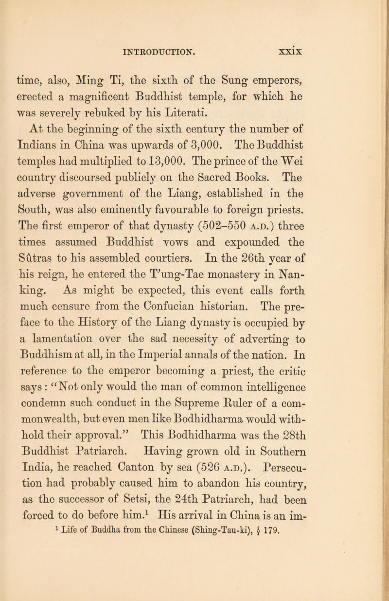 time, also, Ming Ti，the sixth, of tlie Sung emperors, erected a magnificent Buddhist temple, for which, lie was severely rebuked by his Literati. At the beginning of the sixth, century the number of Indians in China was upwards of 3,000. The Buddhist temples had multiplied to 13,000. The prince of the Wei country discoursed publicly on the Sacred Books. The adverse government of the Liang, established in the South, was also eminently favourable to foreign priests. The first emperor of that dynasty (502-550 a.d.) three times assumed Buddhist vows and expounded the Sutras to his assembled courtiers. In the 26th year of Ms reign，he entered tlie T’ung-Tae monastery in ISTan- king. As might be expected, tLis event calls forth, much censure from the Confucian historian. The pre- face to tlie History of tlie Liang dynasty is occupied by a lamentation over the sad necessity of adverting to Buddhism at all, in tlie Imperial annals of the nation. In reference to the emperor becoming a priest, the critic says : “Not only would the man of common intelligence condemn such conduct in the Supreme Ruler of a com- monwealtli, but even men like Bodhidharma would with- hold their approval.” This Bodhidliarma was the 28th Buddhist Patriarch. Having grown old in Southern. India, lie reached Canton by sea (526 a.d.). Persecu- tion had probably caused him to abandon his country, as the successor of Setsi, the 24th Patriarch, had been forced to do before him.1 His arrival in China is an im- 1 Life of Buddha from the Chinese (Shing-Tau-ki), § 179.