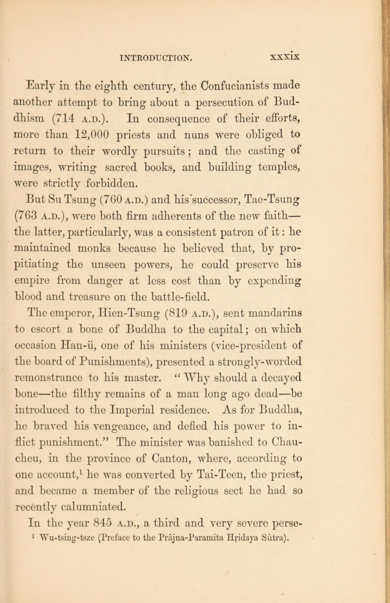 Early in the eighth, century, the Confucianists made another attempt to bring about a persecution of Bud- dhism (714 a.d.). In consequence of their efforts, more than 12,000 priests and nuns were obliged to return to their wordly pursuits; and the casting of images, writing sacred books, and building temples, were strictly forbidden. But Su Tsung (760 a.d.) and his successor, Tae-Tsung (763 a.d.), were both, firm adherents of the new faith一 the latter, particularly, was a consistent patron of it: lie maintained monks because lie believed that, by pro- pitiating the unseen powers, lie could preserve his empire from danger at less cost than by expending blood and treasure on the battle-field. The emperor, Hien-Tsung (819 a.d.), sent mandarins to escort a bone of Budclha to the capital; on wliicli occasion Han-ii, one of his ministers (vice-president of the board of Punishments), presented a strongly-worded remonstrance to his master. “ Why should a decayed bone—the filthy remains of a man long ago dead—be introduced to the Imperial residence. As for Buddha, lie braved his vengeance, and defied his power to in- flict punislnnent.’’ The minister was banished to Chau- clieu, in the province of Canton, where, according to one account,1 lie was converted by Tai-Teen, the priest, and became a member of the religious sect lie had so recently calumniated. In the year 845 a.d., a third and very severe perse- 1 \Yu-tsing-tsze (Preface to the Prajna-Paramita Hridaya Sutra).