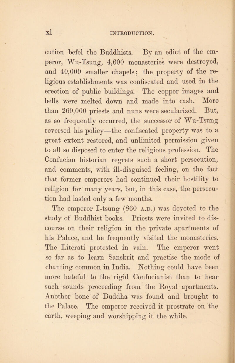 cution befel tlie Buddhists. By an edict of the em- peror, Wu-Tsung, 4,600 monasteries were destroyed, and 40,000 smaller chapels; tlie property of the re- ligious establishments was confiscated and used in the erection of public buildings. The copper images and bells were melted down and made into cash. More than 260,000 priests and nuns were secularized. But, as so frequently occurred, tlie successor of Wu-Tsung reversed his policy—the confiscated property was to a great extent restored, and unlimited permission given to all so disposed to enter tlie religious profession. The Confucian historian regrets sucli a short persecution, and comments, with ill-disguised feeling, on tlie fact that former emperors had continued their hostility to religion for many years, but, in tliis case, the persecu- tion had lasted only a few montlis. The emperor I-tsmig (860 a.d.) was devoted to the study of Buddhist books. Priests were invited to dis- course on their religion in the private apartments of his Palace, and lie frequently visited the monasteries. The Literati protested in vain. The emperor went so far as to learn Sanskrit and practise the mode of chanting common in India. Nothing could have been more hateful to the rigid Confucianist than to hear such sounds proceeding from the E-oyal apartments. Another bone of Buddha was found and brought to the Palace. The emperor received it prostrate on the earth, weeping and worshipping it the while.