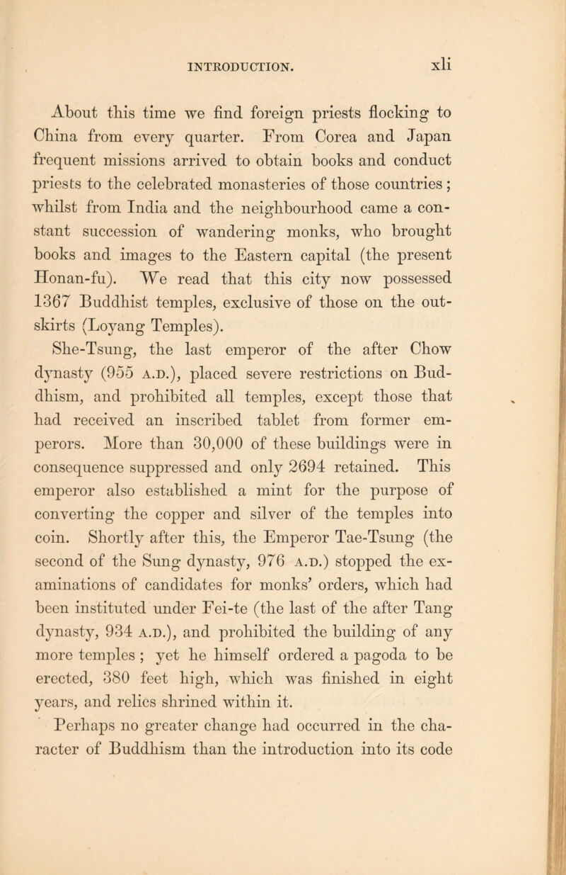 About this time we find foreign priests flocking to China from every quarter. From Corea and Japan frequent missions arrived to obtain books and conduct priests to the celebrated monasteries of those countries; whilst from India and the neighbourliood came a con- stant succession of wandering monks, who brouglit books and images to the Eastern capital (the present Honan-fu). We read that this city now possessed 1367 Buddhist temples, exclusive of those on tlie out- skirts (Loyang Temples). She-Tsung, tlie last emperor of the after Chow dynasty (955 a.d.)，placed severe restrictions on Bud- dhism, and prohibited all temples, except those that liad received an inscribed tablet from former em- perors. More than 30,000 of these buildings were in consequence suppressed and only 2694 retained. This emperor also established a mint for tlie purpose of converting the copper and silver of the temples into coin. Shortly after this, the Emperor Tae~Tsung (the second of the Sung dynasty, 976 a.d.) stopped the ex- aminations of candidates for monks’ orders, which, had been instituted under Fei-te (the last of tlie after Tang dynasty, 934 a.d.), and prohibited the building of any more temples ; yet lie himself ordered a pagoda to be erected, 380 feet high, wliich. was finished in eight years, and relics shrined within it. Perhaps no greater change had occurred in the cha- racter of Buddhism than the introduction into its code