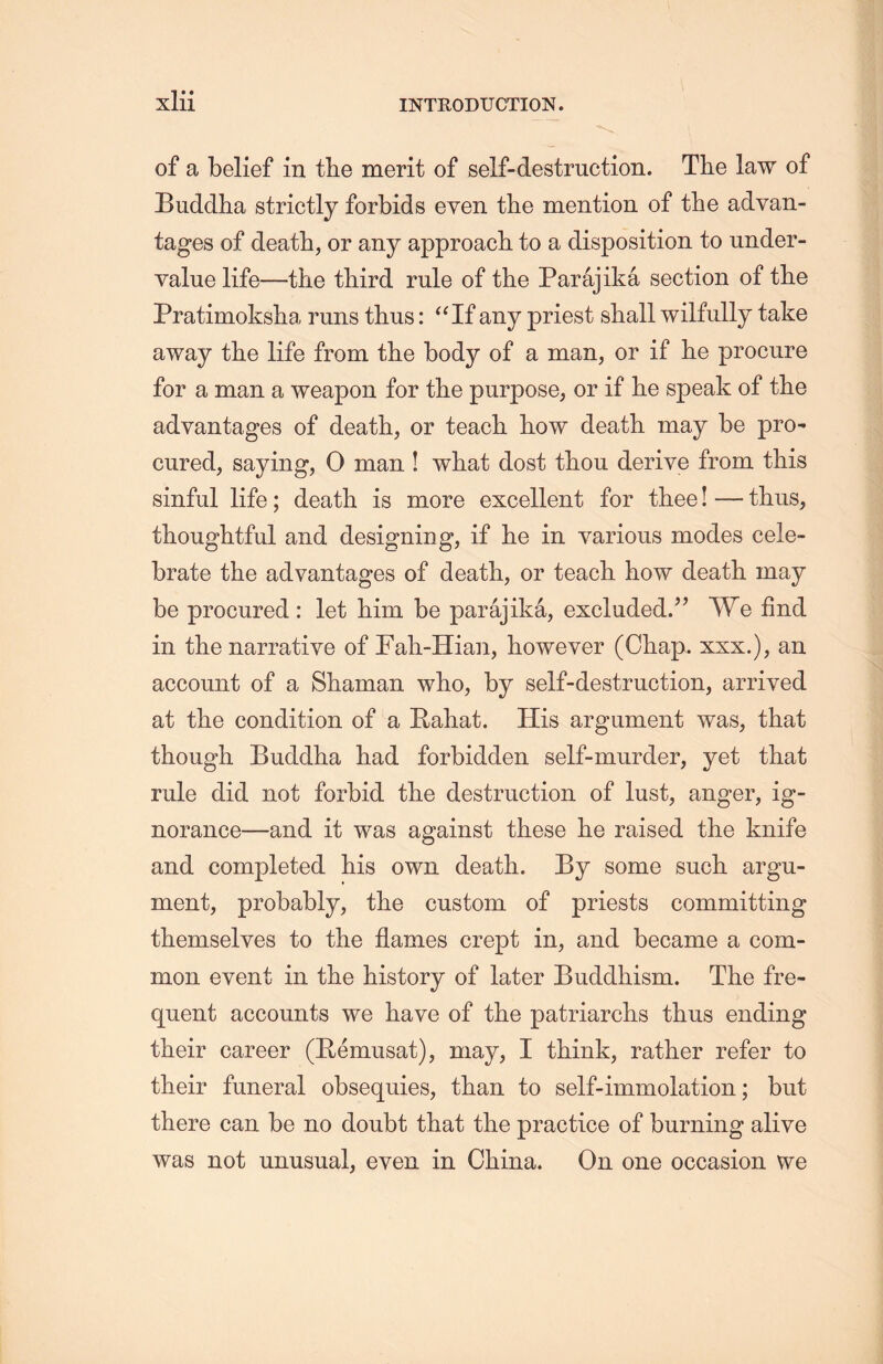 of a belief in tlie merit of self-destruction. The law of Buddha strictly forbids even the mention of the advan- tages of death, or any approach to a disposition to under- yalue life—the third rule of the Parajika section of tlie Pratimokslia, runs thus: “If any priest shall wilfully take away the life from the body of a man, or if he procure for a man a weapon for the purpose, or if he speak of tlie advantages of death, or teach liow death may be pro* cured, saying, 0 man ! what dost thou derive from this sinful life; death, is more excellent for thee! — thus, thoughtful and designing, if he in various modes cele- brate the advantages of death, or teach how death, may be procured : let liim be parajika, excluded,” We find in the narrative of Fali-Hian, however (Chap, xxx.), an account of a Shaman who, by self-destruction, arrived at the condition of a Rahat. His argument was, that though Buddha had forbidden self-murder, yet that rule did not forbid the destruction of lust, anger, ig- norance—and it was against these lie raised the knife and completed his own death. By some such, argu- ment, probably, the custom of priests committing themselves to the flames crept in，and became a com- mon event in the history of later Buddhism. The fre- quent accounts we have of the patriarchs thus ending their career (Remusat), may, I think, rather refer to their funeral obsequies, than to self-immolation; but there can be no doubt that the practice of burning alive was not unusual, even in China. On one occasion we