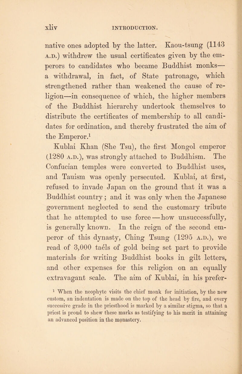 native ones adopted by the latter. Kaou-tsung (1143 a.d.) withdrew the usual certificates given by the em- perors to candidates wlio became Buddhist monks— a withdrawal, in fact, of State patronage, whicli strengthened rather than weakened tlie cause of re- ligion—in consequence of whicli, the higher members of the Buddhist hierarcliy undertook themselves to distribute tlie certificates of member ship to all candi- dates for ordination, and thereby frustrated tlie aim of the Emperor.1 Kublai Khan (She Tsu), the first Mongol emperor (1280 a.d.), was strongly attached to Buddhism. TL.e Confucian temples were converted to Buddhist uses, and Tauism was openly persecuted. Kublai, at first, refused to invade Japan on the ground that it was a Buddhist country; and it was only when the Japanese government neglected to send the customary tribute that he attempted to use force—how unsuccessfully, is generally known. In the reign of the second em- peror of this dynasty, Ching Tsung (1295 a.d.), we read of 3,000 taels of gold being set part to provide materials for writing Buddhist books in gilt letters, and other expenses for this religion on an equally extravagant scale. The aim of Kublai, in his prefer- 1 When the neophyte visits the chief monk for initiation, by the new custom, an indentation is made on the top of the head by fire，and every successive grade in the priesthood is marked by a similar stigma, so that a priest is proud to shew these marks as testifying to his merit in attaining an advanced position in tlie monastery.