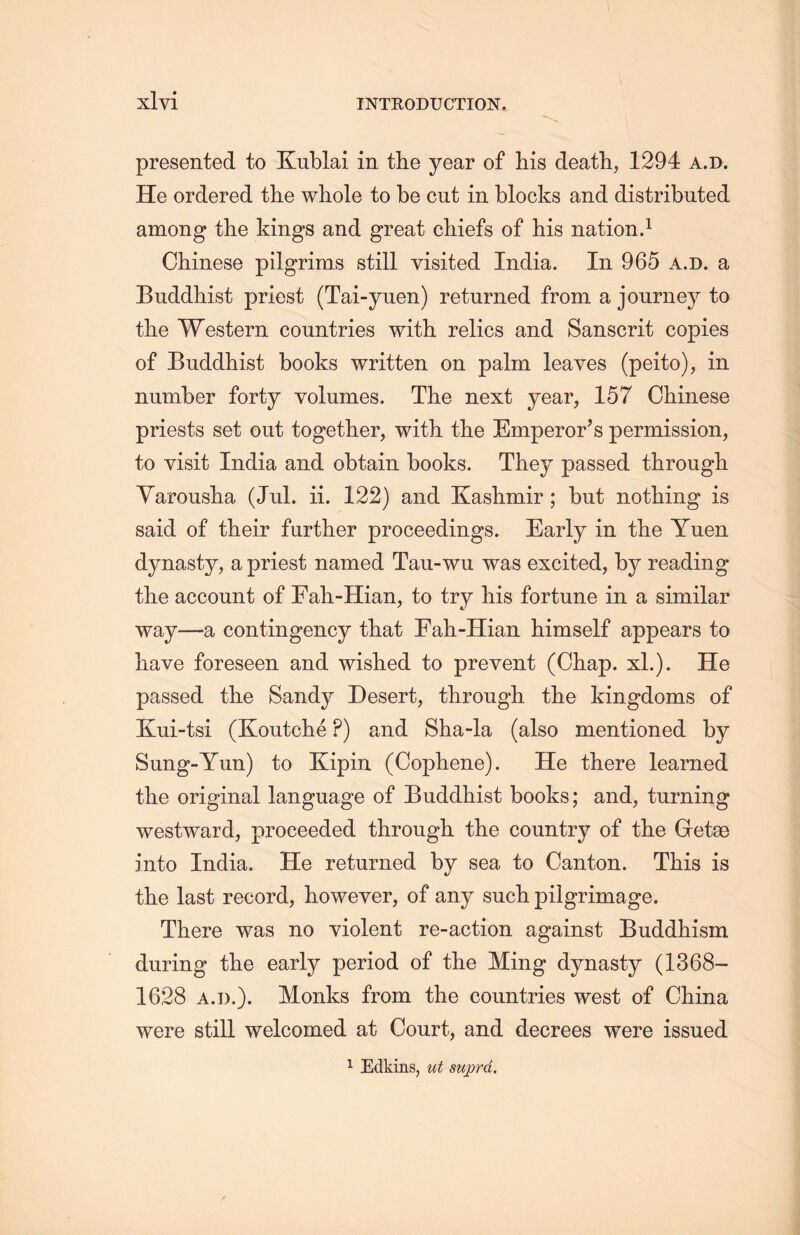 presented to Kublai in the year of his death，1294 a.d. He ordered the whole to be cut in blocks and distributed among the kings and great chiefs of his nation.1 Chinese pilgrims still visited India. In 965 a.d. a Buddhist priest (Tai-yuen) returned from a journey to the Western countries with relics and Sanscrit copies of Buddhist books written on palm leaves (peito), in number forty volumes. The next year, 157 Chinese priests set out together, with the Emperor’s permission, to visit India and obtain books. They passed through Yarouslia (Jul. ii. 122) and Kashmir; but nothing is said of their further proceedings. Early in tlie Yuen dynasty, a priest named Tau-wu was excited, by reading the account of Fah-Hian, to try his fortune in a similar way一a contingency that Fah-Hian himself appears to liave foreseen and wished to prevent (Chap. xl.). He passed tlie Sandy Desert, through the kingdoms of Kui-tsi (Koutche ?) and 8ha-la (also mentioned by Sung-Yun) to Kipin (Cophene). He there learned the original language of Buddhist books; and, turning westward, proceeded through the country of the Getae into India. He returned by sea to Canton. This is the last record, however, of any such pilgrimage. There was no violent re-action against Buddhism during tlie early period of the Ming dynasty (1368- 1628 a.d.). Monks from the countries west of China were still welcomed at Court, and decrees were issued 1 Edkins, ut suprd.