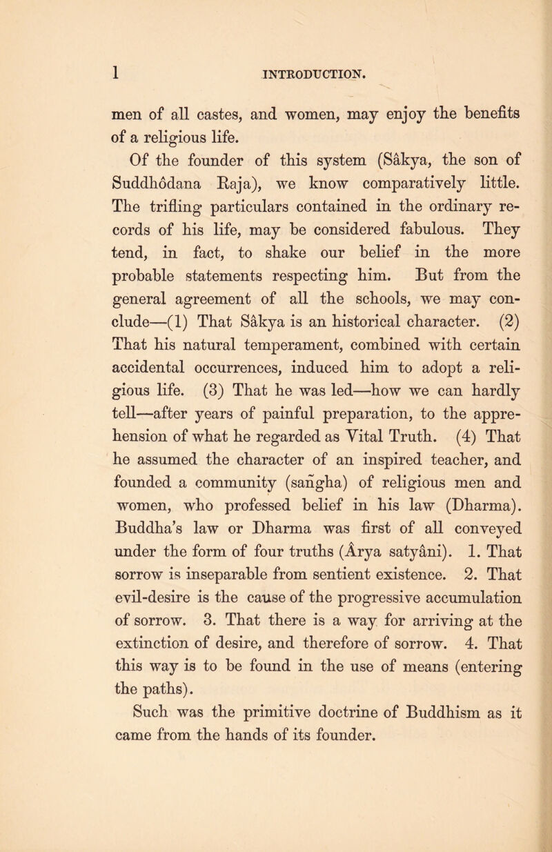 men of all castes, and women, may enjoy the benefits of a religious life. Of the founder of this system (Sakya, the son of Suddhodana Eaja), we know comparatively little. The trifling particulars contained in the ordinary re- cords of his life, may be considered fabulous. They tend, in fact, to shake our belief in the more probable statements respecting him. But from the general agreement of all the schools, we may con- clude—(1) That Sakya is an historical character. (2) That his natural temperament, combined with certain accidental occurrences, induced him to adopt a reli- gious life. (3) That lie was led一how we can hardly tell一after years of painful preparation, to the appre- hension of what he regarded as Vital Truth. (4) That he assumed the character of an inspired teacher, and founded a community (sangha) of religious men and women, who professed belief in his law (Dharma). Buddha’s law or Dharma was first of all conveyed under the form of four truths (Arya satyani). 1. That sorrow is inseparable from sentient existence. 2. That evil-desire is the cause of the progressive accumulation of sorrow. 3. That there is a way for arriving at the extinction of desire, and therefore of sorrow. 4. That this way is to be found in the use of means (entering the paths). Such was the primitive doctrine of Buddhism as it came from the hands of its founder.