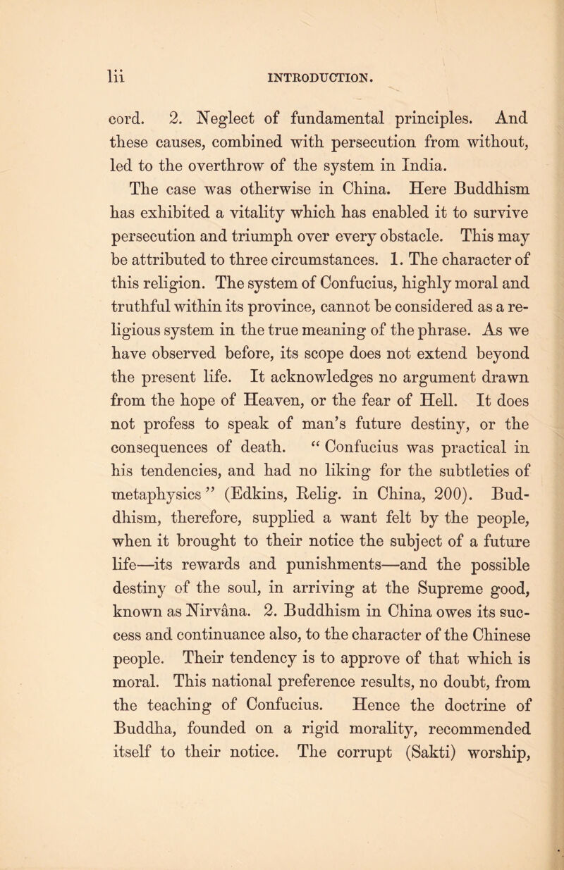 cord. 2. Neglect of fundamental principles. And these causes, combined with persecution from without, led to the overthrow of the system in India. The case was otherwise in China. Here Buddhism has exhibited a vitality which has enabled it to survive persecution and triumph over every obstacle. This may be attributed to three circumstances. 1. The character of this religion. The system of Confucius, highly moral and truthful within its province, cannot be considered as a re- ligious system in the true meaning of the phrase. As we have observed before, its scope does not extend beyond the present life. It acknowledges no argument drawn from the hope of Heaven, or the fear of Hell. It does not profess to speak of man’s future destiny, or the consequences of death. “ Confucius was practical in Ms tendencies, and had no liking for the subtleties of metaphysics” (Edkins, Relig. in China, 200). Bud- dhism, therefore, supplied a want felt by the people, when it brought to their notice the subject of a future life—its rewards and punishments—and the possible destiny of the soul, in arriving at tlie Supreme good, known as Nirvana. 2. Buddhism in China owes its suc- cess and continuance also, to the character of the Chinese people. Their tendency is to approve of that wliicli is moral. This national preference results, no doubt, from tlie teaching of Confucius. Hence the doctrine of Buddha, founded on a rigid morality, recommended itself to their notice. The corrupt (Sakti) worship,