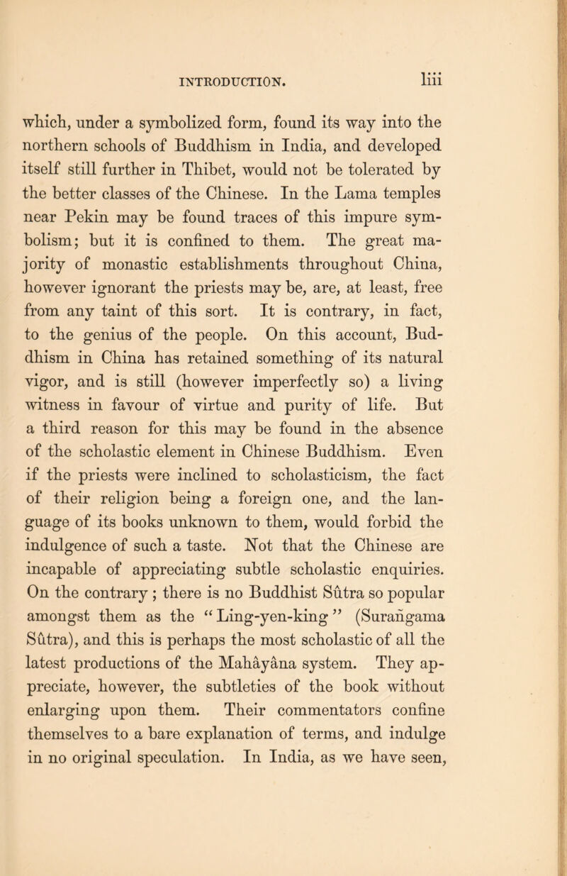 widcli，under a symbolized form, found its way into the northern schools of Buddhism in India, and developed itself still further in. Thibet, would not be tolerated by the better classes of the Chinese. In the Lama temples near Pekin may be found traces of this impure sym- bolism ;but it is confined to them. The great ma- jority of monastic establishments throughout China, however ignorant tlie priests may be, are, at least, free from any taint of this sort. It is contrary, in fact, to the genius of the people. On this account, Bud- dhism in. China lias retained something of its natural vigor, and is still (however imperfectly so) a living witness in favour of virtue and purity of life. But a third reason for this may be found in the absence of tlie scholastic element in Chinese Buddhism. Even if the priests were inclined to scholasticism, tlie fact of their religion being a foreign one, and the lan- guage of its books unknown to them, would forbid the indulgence of such a taste. Not that the Chinese are incapable of appreciating subtle scholastic enquiries. On the contrary ; there is no Buddhist Sutra so popular amongst them as the ‘‘ Ling-yen-king(Surangama Sutra), and tliis is perhaps the most scholastic of all tlie latest productions of the Mahayana system. They ap- preciate, however, the subtleties of the book without enlarging upon them. Their commentators confine themselves to a bare explanation of terms, and indulge in no original speculation. In India, as we have seen,