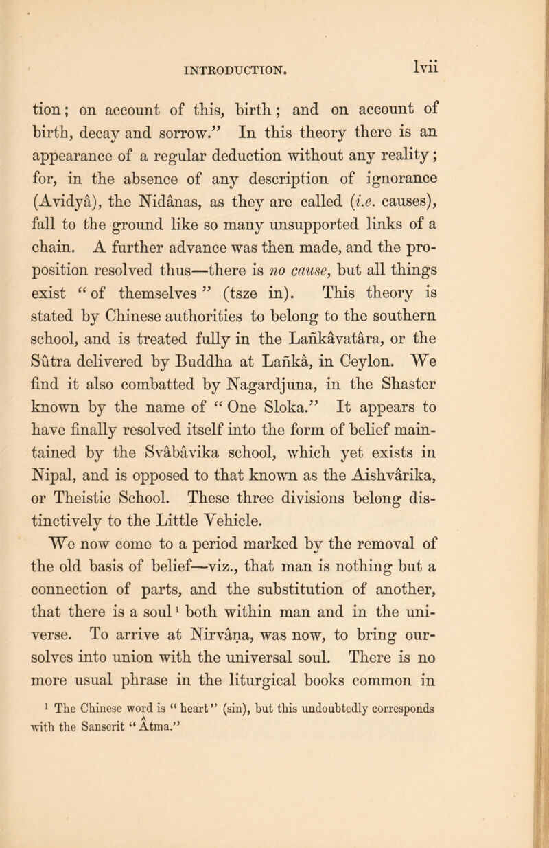 tion; on account of this, birth; and on account of birth, decay and sorrow.” In this theory there is an appearance of a regular deduction without any reality; for, in the absence of any description of ignorance (Avidya), the Mdanas, as they are called (i.e. causes), fall to the ground like so many unsupported links of a chain. A further advance was then made, and the pro- position resolved thus一there is no cause, but all things exist “of themselves” (tsze in). This theory is stated by Chinese authorities to belong to the southern school, and is treated fully in the Lankavatara, or the Sutra delivered by Buddha at Lanka, in Ceylon. We find it also combatted by Nagardjuna, in the Shaster known by the name of a One Sloka.” It appears to have finally resolved itself into tlie form of belief main- tained by the Svabavika school, which, yet exists in JSTipal, and is opposed to that known as the Aishyarika, or Theistic School. These three divisions belong dis- tinctively to the Little Vehicle. We now come to a period marked by the removal of the old basis of belief—viz., that man is nothing but a connection of parts, and the substitution of another, that there is a soul1 both within man and in the uni- verse. To arrive at Nirvana, was now, to bring our- solves into union with the universal soul. There is no more usual phrase in the liturgical books common in 1 The Chinese word is “ heart” (sin), but this undoubtedly corresponds with the Sanscrit u Atma.^