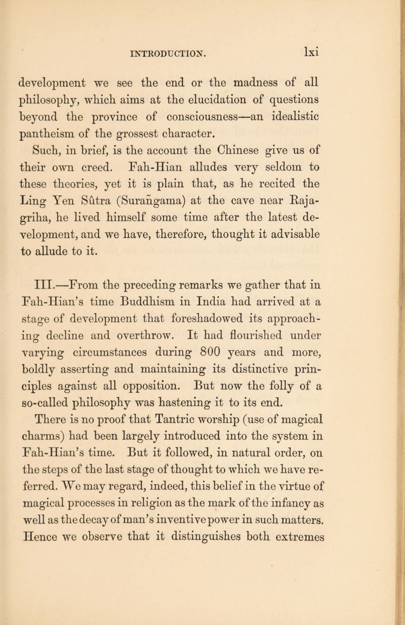 development we see tlie end or the madness of all philosopliy, which aims at the elucidation of questions beyond the province of consciousness—an idealistic pantheism of the grossest character. Such, in brief, is the account the Chinese give us of their own creed. Fah-Hian alludes very seldom to these theories, yet it is plain that, as lie recited the Ling Yen Sutra (Surangama) at the cave near Raja- griha, lie lived himself some time after the latest de- velopment, and we have, therefore, thought it advisable to allude to it. III.—From tlie preceding remarks we gather that in Fah-Hian’s time Buddhism in India had arrived at a stage of development that foreshadowed its approach- ing decline and overthrow. It had flourished under varying circumstances during 800 years and more, boldly asserting and maintaining its distinctive prin- ciples against all opposition. But now the folly of a so-called philosophy was hastening it to its end. There is no proof that Tantric worship (use of magical charms) had been largely introduced into the system in Fah-Hian’s time. But it followed, in natural order, on the steps of the last stage of thought to which, we have re- ferred. We may regard, indeed, this belief in the virtue of magical processes in religion as the mark of the infancy as well as the decay of man’s inventive power in such matters. Hence we observe that it distinguishes both extremes