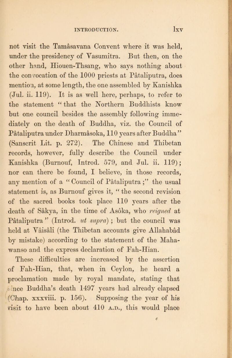 not visit the Tamasavana Convent where it was held, under the presidency of Yasnmitra. But then, on the other hand, Hiouen-Thsang, who says nothing about the con vocation of the 1000 priests at Pataliputra, does mention, at some length, the one assembled by Kanishka (Jul. ii. 119). It is as well here, perhaps, to refer to the statement “ that the Northern Buddhists know but one council besides the assembly following imme- diately on the death of Buddha, viz. the Council of Pataliputra under Dharmasoka, 110 years after Buddha” (Sanscrit Lit. p. 272). The Chinese and Thibetan records, however, fully describe the Council under Kanishka (Burnouf, Introd. 579, and Jul. ii. 119); nor can there be found, I believe, in those records, any mention of a “ Council of Pataliputra the usual statement is, as Burnouf gives it, a the second revision of tlie sacred books took place 110 years after the death of Sakya, in the time of Asoka, who reigned at Pataliputra (Introd. ut supra) ; but the council was held at Yaisali (the Thibetan accounts give Allahabad by mistake) according to the statement of the Maha- wanso and the express declaration of Fah-Hian. These difficulties are increased by the assertion of Fah-Hian, that, when in Ceylon, he heard a proclamation made by royal mandate, stating that ： nce Buddha’s death 1497 years had already elapsed (Chap, xxxviii. p. 156). Supposing the year of his ?i8：it to have been about 410 a.d” this would place