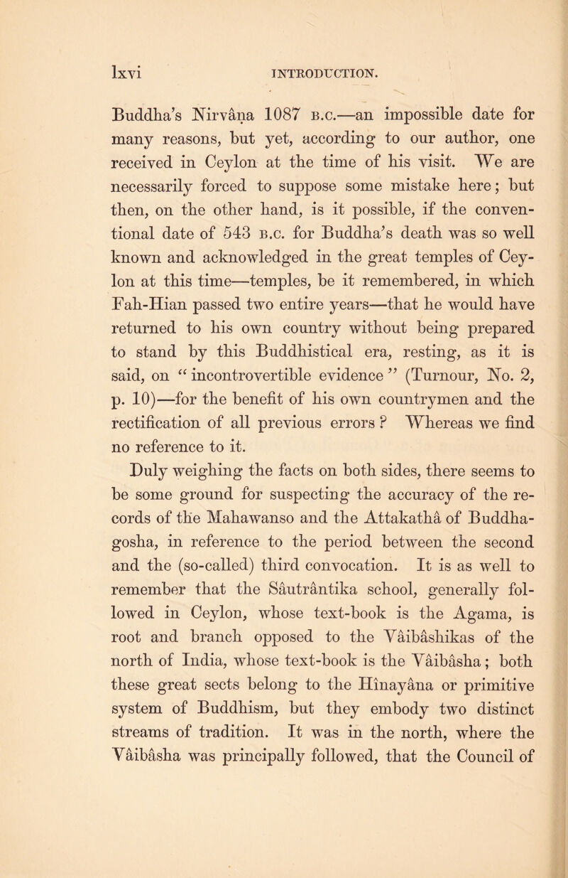Buddha’s Nirvana 1087 b.c.—an impossible date for many reasons, but yet, according to our author, one received in Ceylon at the time of his visit. We are necessarily forced to suppose some mistake here; but then, on the other hand, is it possible, if the conyen- tional date of 543 b.c. for Buddlia’s death was so well known and acknowledged in the great temples of Cey- lon at this time——temples, be it remembered, in which rah-Hian passed two entire years一that lie would have returned to his own country without being prepared to stand by this Buddliistical era, resting, as it is said, on “ incontrovertible evidence ” (Tumour, No. 2, p. 10)—for tlie benefit of his own countrymen and the rectification of all previous errors P Whereas we find no reference to it. Duly weighing tlie facts on both sides，there seems to be some ground for suspecting the accuracy of the re- cords of tKe Mahawanso and tlie Attakatha of Buddha- gosha, in reference to the period between th.e second and tlie (so-called) third convocation. It is as well to remember that tlie Sautrantika school，generally fol- lowed in Ceylon, whose text-book is the Agama, is root and branch opposed to the Yaibashikas of the north, of India, whose text-book is tlie Yaibasha; both these great sects belong to the Hinayana or primitive system of Buddhism, but they embody two distinct streams of tradition. It was in the north, where the Yaibasha was principally followed, that the Council of