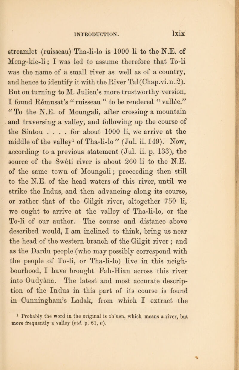 Ixix streamlet (ruisseau) Tha-li-lo is 1000 li to the N.E. of Meng-kie-li; I was led to assume therefore that To-li was tlie name of a small fiver as well as of a country, and hence to identify it with the River Tal(Chap.Yi. n. 2). But on turning to M. Julien’s more trustworthy version, I found Rdnmsat’s “ ruisseau ’’ to be rendered u vallee.” “ To tlie N.E. of Moungali, after crossing a mountain and traversing a valley, and following up the course of the Bintou . . . . for about 1000 li, we arrive at the middle of the valley1 of Tha-li-lo (Jul. ii. 149). Now, according to a previous statement (Jul. ii. p. 133), the source of the Sweti river is about 260 li to the N.E. of the same town of Moungali; proceeding then still to the N.E. of the head waters of this river, until we strike the Indus, and then advancing along its course, or rather that of tlie Gilgit river, altogether 750 li, we ought to arrive at the valley of Tha-li-lo, or the To-li of our author. The course and distance above described would, I am inclined to think, bring us near tlie head of tlie western branch of the Gilgit river ; and as the Dardu people (who may possibly correspond with the people of To-li, or Tha-li-lo) live in this neigh- bourhood, I have brought Fah-Hian across this river into Oudyana. The latest and most accurate descrip- tion of the Indus in this part of its course is found in Cunningham^ Ladak, from which I extract the 1 Probably the word in the original is ch'ueii, which means a river, but more frequently a valley [vid. p. 61, ti).