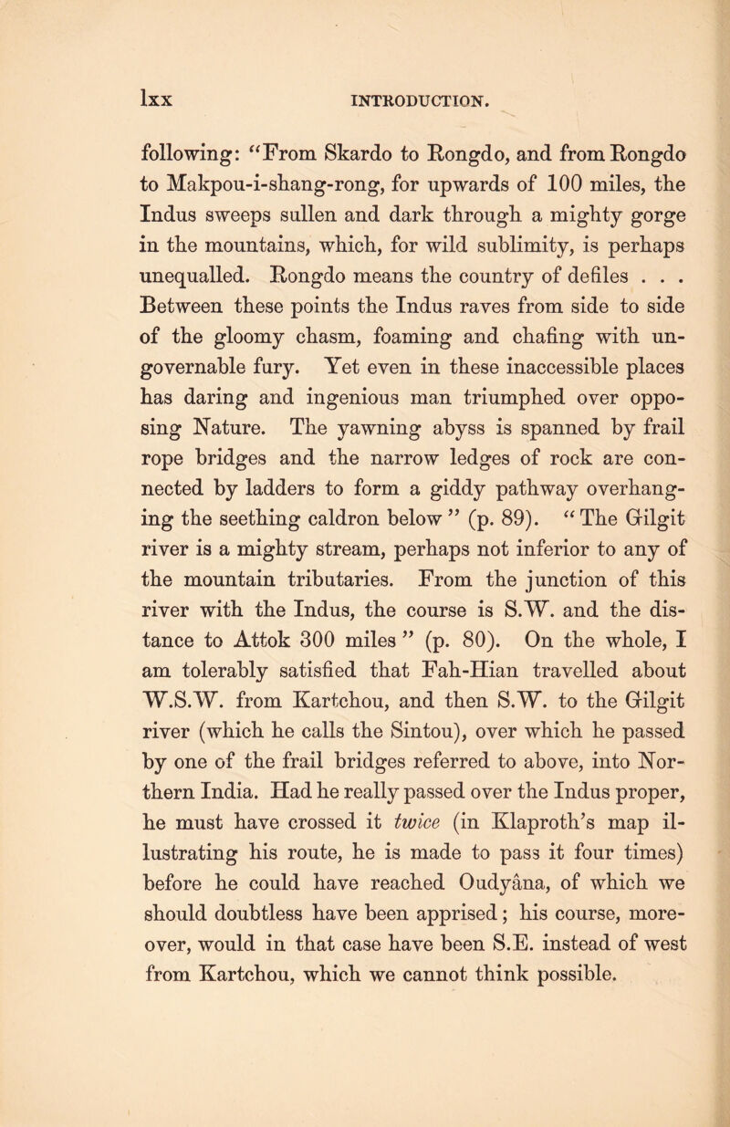 following: “From Skardo to Rongdo, and from Rongda to Makpou-i-shang-rong, for upwards of 100 miles, the Indus sweeps sullen and dark througli a mighty gorge in the mountains, which, for wild sublimity, is perhaps unequalled. E-ongdo means the country of defiles ... Between these points the Indus raves from side to side of the gloomy chasm，foaming and chafing with un- governable fury. Yet even in these inaccessible places has daring and ingenious man triumphed over oppo- sing Nature. The yawning abyss is spanned by frail rope bridges and the narrow ledges of rock are con- nected by ladders to form a giddy pathway overliang- ing the seething caldron below ” (p. 89). “ The Gilgit river is a mighty stream, perhaps not inferior to any of the mountain tributaries. From the junction of this river with the Indus, tlie course is S.W. and the dis- tance to Attok 300 miles ’’ (p. 80). On the whole, I am tolerably satisfied that Fah-Hian travelled about W.S.W. from Kartchou, and then S.W. to the Gfilgit river (which lie calls the Sintou), over which, lie passed by one of the frail bridges referred to above, into ]STor- thern India. Had he really passed over the Indus proper, lie must have crossed it twice (in Klaproth’s map il- lustrating his route, lie is made to pass it four times) before lie could have reached Oudyana, of which we should doubtless have been apprised; his course, more- over, would in that case have been S.E. instead of west from Kartchou, which, we cannot think possible.
