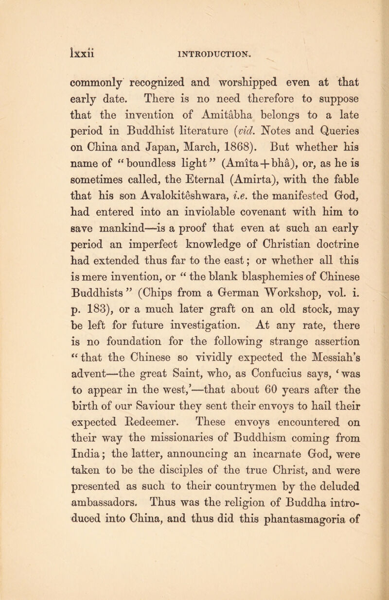litxii commonly recognized and worshipped even at that early date. There is no need therefore to suppose tliat the invention of Amitabha belongs to a late period in Buddhist literature {vid. Notes and Queries on China and Japan, March，1868). But whether his name of tcboundless light” (Amita + bha), or, as he is sometimes called, the Eternal (Amirta), with, the fable tliat his son Avalokiteshwara, i.e. the manifested God, had entered into an inviolable covenant with, him to save mankind—is a proof that even at such an early- period an imperfect knowledge of Christian doctrine liad extended thus far to the east; or whether all this is mere invention, or “ the blank blasphemies of Chinese Buddhists (Chips from a Grerman Workshop, vol. i. p. 183), or a much later graft on an old stock, may be left for future investigation. At any rate, there is no foundation for the following strange assertion “ that the Chinese so vividly expected the Messiah’s advent—tlie great Saint, who, as Confucius says, * was to appear in the west/—tliat about 60 years after tlie birth of our Saviour they sent their envoys to hail their expected Eedeemer. These envoys encountered on their way the missionaries of Buddhism coming from India; the latter, announcing an incarnate God, were taken to be the disciples of the true Christ, and were presented as such to their countrymen by the deluded ambassadors. Thus was the religion of Buddha intro- duced into China, and thus did this phantasmagoria of