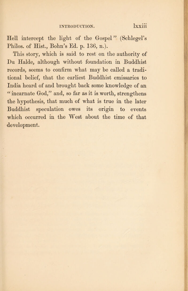 Hell intercept the light of the Gospel5, (Schlegel’s Philos, of Hist., Bolin’s Ed. p. 136, n.). This story, which is said to rest on the authority of Du Halde, although without foundation in Buddhist records, seems to confirm what may be called a tradi- tional belief, that tlie earliest Buddhist emissaries to India heard of and brought back some knowledge of an “ incarnate God，” and, so far as it is worth, strengthens the hypothesis，that much of what is true in the later Buddhist speculation owes its origin to events which occurred in the West about the time of that development.